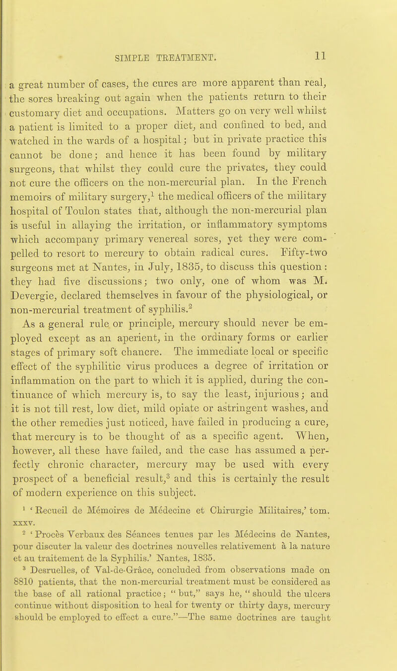 a great number of cases, the cures are more apparent than real, the sores breaking out again when the patients return to their customary diet and occupations. Matters go on ver}^ well whilst a patient is limited to a proper diet, and confined to bed, and watched in the wards of a hospital; but in private practice this cannot be done; and hence it has been found by military surgeons, that whilst they could cure the privates, they could not cure the officers on the non-mercurial plan. In the French memoirs of military surgery,^ the medical officers of the military hospital of Toulon states that, although the non-mercurial plan is useful in allaying the irritation, or inflammatory symptoms which accompany primary venereal sores, yet they were com- pelled to resort to mercury to obtain radical cures. Fifty-two surgeons met at Nantes, in July, 1835, to discuss this question: they had five discussions; two only, one of whom was M. Devergie, declared themselves in favour of the physiological, or non-mercurial treatment of syphilis.^ As a general rule or principle, mercury should never be em- ployed except as an aperient, in the ordinary forms or earlier stages of primary soft chancre. The immediate local or specific effect of the syphilitic virus produces a degree of irritation or inflammation on the part to which it is applied, during the con- tinuance of which mercury is, to say the least, injurious; and it is not till rest, low diet, mild opiate or astringent washes, and the other remedies just noticed, have failed in producing a cure, that mercury is to be thought of as a specific agent. When, however, all these have failed, and the case has assumed a per- fectly chronic character, mercury may be used with every prospect of a beneficial result,^ and this is certainly the result of modern experience on tins subject. ' ' Recueil de Memoires de Medecine et Oliirurgie Militaires,' torn. XXXV. ^ ' Proces Yerbaux des Seances tcnues par les Medecins de Nantes, pour discuter la valeur des doctrines nouvelles relativement a la nature et au traitement de la Syphilis.' Nantes, 1835. ^ Desruelles, of Val-de-Grace, conckxded from observations made on 8810 patients, that the non-mercurial treatment must be considered as the base of all rational practice;  but, says he,  should the ulcers continue without disjiosition to heal for twenty or thirty days, mercury should be employed to effect a cure.—The same docti-ines are taught