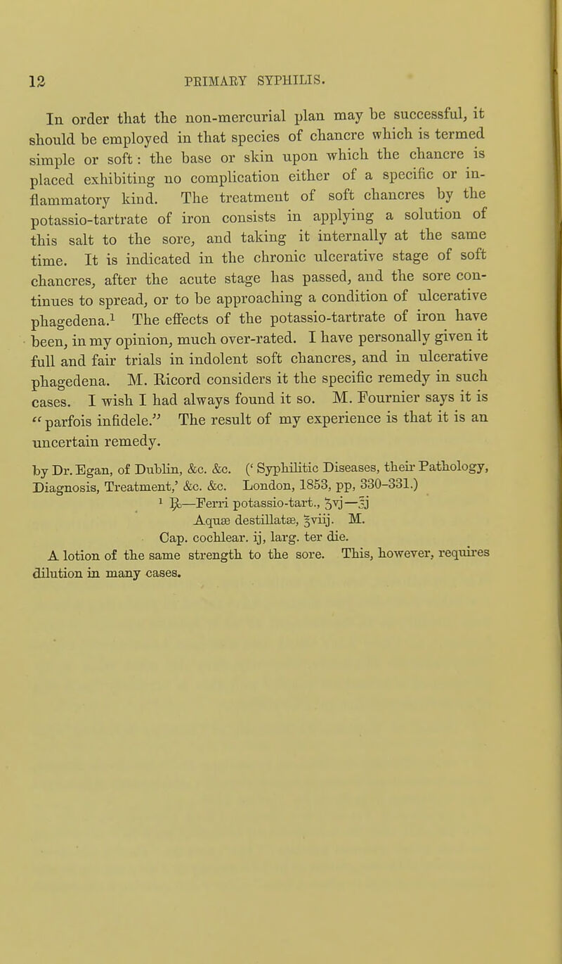 In order that the non-mercurial plan may be successful, it should be employed in that species of chancre which is termed simple or soft: the base or skin upon which the chancre is placed exhibiting no complication either of a specific or in- flammatory kind. The treatment of soft chancres by the potassio-tartrate of iron consists in applying a solution of this salt to the sore, and taking it internally at the same time. It is indicated in the chronic ulcerative stage of soft chancres, after the acute stage has passed, and the sore con- tinues to spread, or to be approaching a condition of ulcerative phagedena.^ The effects of the potassio-tartrate of iron have been, in my opinion, much over-rated. I have personally given it full and fair trials in indolent soft chancres, and in ulcerative phagedena. M. Eicord considers it the specific remedy in such cases. I wish I had always found it so. M. Fournier says it is  parfois infidele.'' The result of my experience is that it is an uncertain remedy. by Dr. Egan, of Dublin, &c, &c. (' Syphilitic Diseases, theii- Pathology, Diagnosis, Treatment,' &c. &c. London, 1853, pp, 330-331.) ^ ^—Ferii potassio-tart., 5v)—33 Aquae destillatse, sviij. M. Cap. cochlear, ij, larg. ter die. A lotion of the same strength to the sore. This, however, requires dilution in many cases.