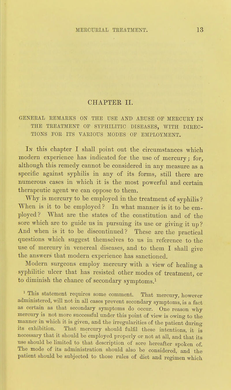 CHAPTER II. GENERAL REMARKS ON THE USE AND ABUSE OE MERCURY IN THE TREATMENT OE SYPHILITIC DISEASES, WITH DIREC- TIONS FOR ITS VARIOUS MODES OF EMPLOYMENT. In this chapter I shall point out the circumstances which modern experience has indicated for the use of mercury; for^ although this remedy cannot be considered in any measure as a specific against syphilis in any of its forms^ still there are numerous cases in which it is the most powerful and certain therapeutic agent we can oppose to them. Why is mercury to be employed in the treatment of syphilis ? When is it to be employed ? In what manner is it to be em- ployed? What are the states of the constitution and of the sore which are to guide us in pursuing its use or giving it up ? And when is it to be discontinued ? These are the practical questions which suggest themselves to us in reference to the use of mercury in venereal diseases, and to them I shaU give the answers that modern experience has sanctioned. Modern surgeons employ mercury with a view of healing a syphilitic ulcer that has resisted other modes of treatment, or to diminish the chance of secondary symptoms.^ ^ This statement requires some comment. That mercury, however administered, will not in aU cases prevent secondary symptoms, is a fact as certain as that secondary symptoms do occur. One reason why mercuiy is not more successful under this point of view is owing to the manner in which it is given, and the iiTegularities of the patient during its exhibition. That mercury should fulfil these intentions, it is necessaiy that it should be employed properly or not at all, and that its use should be limited to that description of sore hereafter spoken of. The mode of its administration should also be considered, and the patient should be subjected to those rales of diet and regimen which