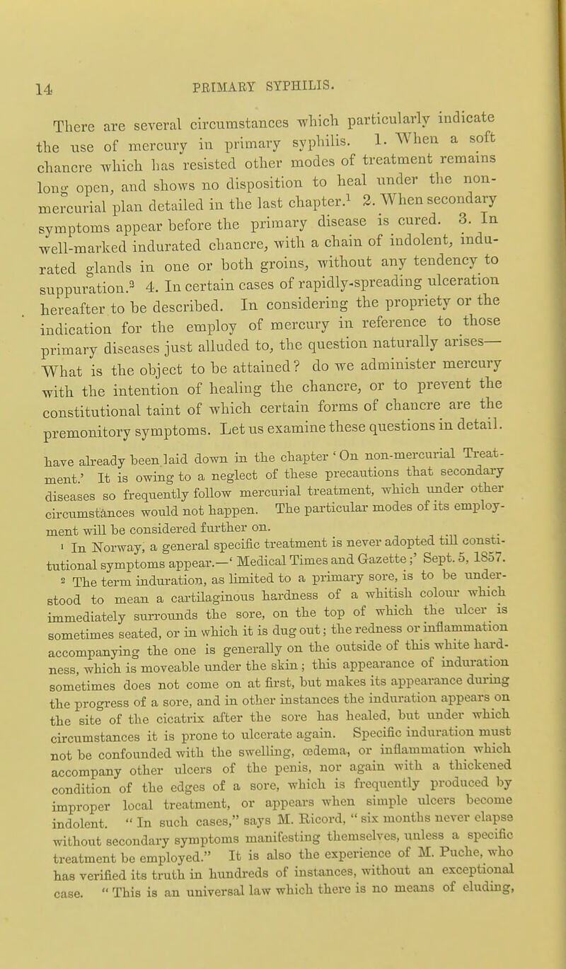 There are several circumstances which particularly indicate the use of mercury in primary syphilis. 1. When a soft chancre which has resisted other modes of treatment remains Ion- open, and shows no disposition to heal under the non- mercurial plan detailed in the last chapter.^ 2. When secondary symptoms appear before the primary disease is cured. 3. In well-marked indurated chancre, with a chain of indolent, mda- rated glands in one or both groins, without any tendency to suppuration.3 4. In certain cases of rapidly-spreading ulceration hereafter to be described. In considering the propriety or the indication for the employ of mercury in reference to those primary diseases just alluded to, the question naturally arises— What is the object to be attained? do we administer mercury with the intention of healing the chancre, or to prevent the constitutional taint of which certain forms of chancre are the premonitory symptoms. Let us examine these questions in detail. have aheady been laid down m tlie chapter 'On non-mercurial Treat- ment' It is owing to a neglect of tliese precautions that secondary diseases so frequently follow mercurial treatment, which under other circumstances would not happen. The particulaa- modes of its employ- ment will be considered further on. ' In Norway, a general specific treatment is never adopted tiU consti- tutional symptoms appear.-' Medical Times and GazetteSept. 5, 1857. 2 The term induration, as limited to a primary sore, is to be under- stood to mean a cartHaginous hardness of a whitish colour which immediately surrounds the sore, on the top of which the ulcer is sometimes seated, or in which it is dug out; the redness or mflammation accompanying the one is generally on the outside of this white hard- ness, which is moveable under the skin; this appearance of induration sometimes does not come on at first, but makes its appearance during the progress of a sore, and in other instances the induration appears on the site of the cicatrix after the sore has healed, but under which circumstances it is prone to ulcerate again. Specific induration must not be confounded with the swelling, csdema, or inflammation which accompany other ulcers of the penis, nor again with a thickened condition of the edges of a sore, which is frequently produced by improper local treatment, or appears when simple ulcers become indolent.  In such cases, says M. Ricord,  six months never elapse without secondary symptoms manifesting themselves, unless a specific treatment be employed. It is also the experience of M. Puche, who has verified its truth in hundreds of instances, without an exceptional  This is an universal law which there is no means of eluding, case.