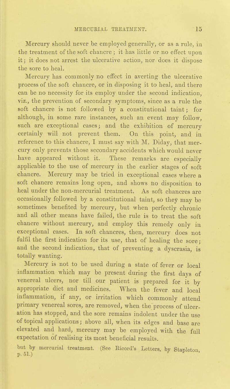 Mercury should never be employed generally, or as a rule, in the treatment of the soft chancre ; it has little or no effect upon it; it does not arrest the ulcerative action, nor does it dispose the sore to heal. Mercury has commonly no effect in averting the ulcerative process of the soft chancre, or in disposing it to heal, and there can be no necessity for its employ under the second indication, viz., the prevention of secondary symptoms, since as a rule the soft chancre is not followed by a constitutional taint; for although, in some rare instances, such an event may follo^y, such are exceptional cases; and the exhibition of mercury certainly will not prevent them. On this point, and in reference to this chancre, I must say with M. Diday, that mer- cury only prevents those secondary accidents which would never have appeared without it. These remarks are especially applicable to the use of mercury in the earlier stages of soft chancre. Mercury may be tried in exceptional cases where a soft chancre remains long open, and shows no disposition to heal under the non-mercurial treatment. As soft chancres are occasionally followed by a constitutional taint, so they may be sometimes benefited by mercury, but when perfectly chronic and all other means have failed, the rule is to treat the soft chancre without mercury, and employ this remedy only in exceptional cases. In soft chancres, then, mercury does not fulfil the first indication for its use, that of healing the sore; and the second indication, that of preventing a dyscrasia, is totally wanting. Mercury is not to be used during a state of fever or local inflammation which may be present during the first days of venereal ulcers, nor till our patient is prepared for it by appropriate diet and medicines. When the fever and local inflammation, if any, or irritation which commonly attend primary venereal sores, are removed, when the process of ulcer- ation has stopped, and the sore remains indolent under the use of topical applications; above all, when its edges and base are elevated and hard, mercury may be employed with the full expectation of realising its most beneficial results. but by mercurial treatment. (See Eicord's Letters, by Stapleton p. 51.)