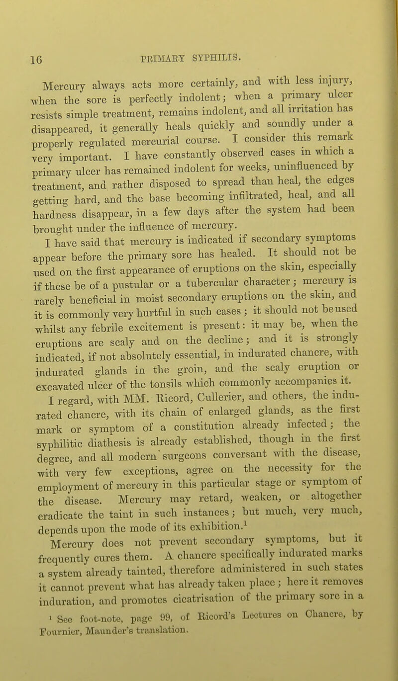 Mercury always acts more certainly, and witli less injury, ^-hen the sore is perfectly indolent; when a primary ulcer resists simple treatment, remains indolent, and all irritation has disappeared, it generally heals quickly and soundly under a properly regulated mercurial course. I consider this remark very important. I have constantly observed cases in which a primary ulcer has remained indolent for weeks, uninfluenced by treatment, and rather disposed to spread than heal, the edges getting hard, and the base becoming infiltrated, heal, and aU hardness disappear, in a few days after the system had been brought under the influence of mercury. I have said that mercury is indicated if secondary symptoms appear before the primary sore has healed. It should not be used on the first appearance of eruptions on the skm, especially if these be of a pustular or a tubercular character ; mercury is rarely beneficial in moist secondary eruptions on the skin, and it is commonly very hurtful in such cases ; it should not be used whilst any febrHe excitement is present: it may be, when the eruptions are scaly and on the decline; and it is strongly indicated, if not absolutely essential, in indurated chancre, with indurated glands in the groin, and the scaly eruption^ or excavated ulcer of the tonsils which commonly accompanies it. I regard, with MM. Ricord, Cullerier, and others, the indu- rated chancre, with its chain of enlarged glands, as the first mark or symptom of a constitution already infected; the syphilitic diathesis is already established, though in the first degree, and all modern surgeons conversant with the disease, with very few exceptions, agree on the necessity for the employment of mercury in this particular stage or symptom of the disease. Mercury may retard, weaken, or altogether eradicate the taint in such instances; but much, very much, depends iipon the mode of its exhibition.^ Mercury does not prevent secondary symptoms, but it frequently cures them. A chancre specifically indurated marks a system already tainted, therefore administered in such states it cannot prevent wliat lias already taken place; here it removes induration, and promotes cicatrisation of the primary sore in a > See foot-note, page 99, of Ricord's Lectures on Chancre, by Fournier, Maunder's translation.