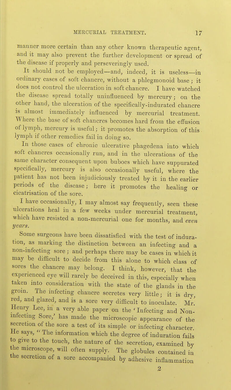 manner more certain than any other known therapeutic agent, and it may also prevent the further development or spread of the disease if properly and perseveringly used. It should not be employed—and, indeed, it is useless—in ordmary cases of soft chancre, without a phlegmonoid base; it does not control the ulceration in soft chancre. I have watched the disease spread totally uninfluenced by mercury; on the other hand, the ulceration of the specifically-indurated chancre is almost immediately influenced by mercurial treatment. Where the base of soft chancres becomes hard from the effusion of lymph, mercury is useful; it promotes the absorption of this lymph if other remedies fail in doing so. In those cases of chronic ulcerative phagedena into which soft chancres occasionally run, and in the ulcerations of the same character consequent upon buboes which have suppurated specifically, mercury is also occasionally useful, where the patient has not been injudiciously treated by it in the earlier periods of the disease; here it promotes the healing or cicatrisation of the sore. I have occasionally, I may almost say frequently, seen these ulcerations heal in a few weeks under mercurial treatment, which have resisted a non-mercurial one for months, and even pears. Some surgeons have been dissatisfied with the test of indura- tion, as marking the distinction between an infecting and a non-infecting sore; and perhaps there may be cases in which it may be difficult to decide from this alone to which class of sores the chancre may belong. I think, however, that the experienced eye will rarely be deceived in this, especially when taken mto consideration with the state of the glands in the grom. The infecting chancre secretes very little; it is dry, red, and glazed, and is a sore very difficult to inoculate. Mr! Henry Lee, in a very able paper on the infecting and Non- infectmg Sore,^ has made the microscopic appearance of the secretion of the sore a test of its simple or infecting character He says,  The information which the degree of induration fails to give to the touch, the nature of the secretion, examined by the microscope, will often supply. The globules contained in the secretion of a sore accompanied by adhesive inflammation 2