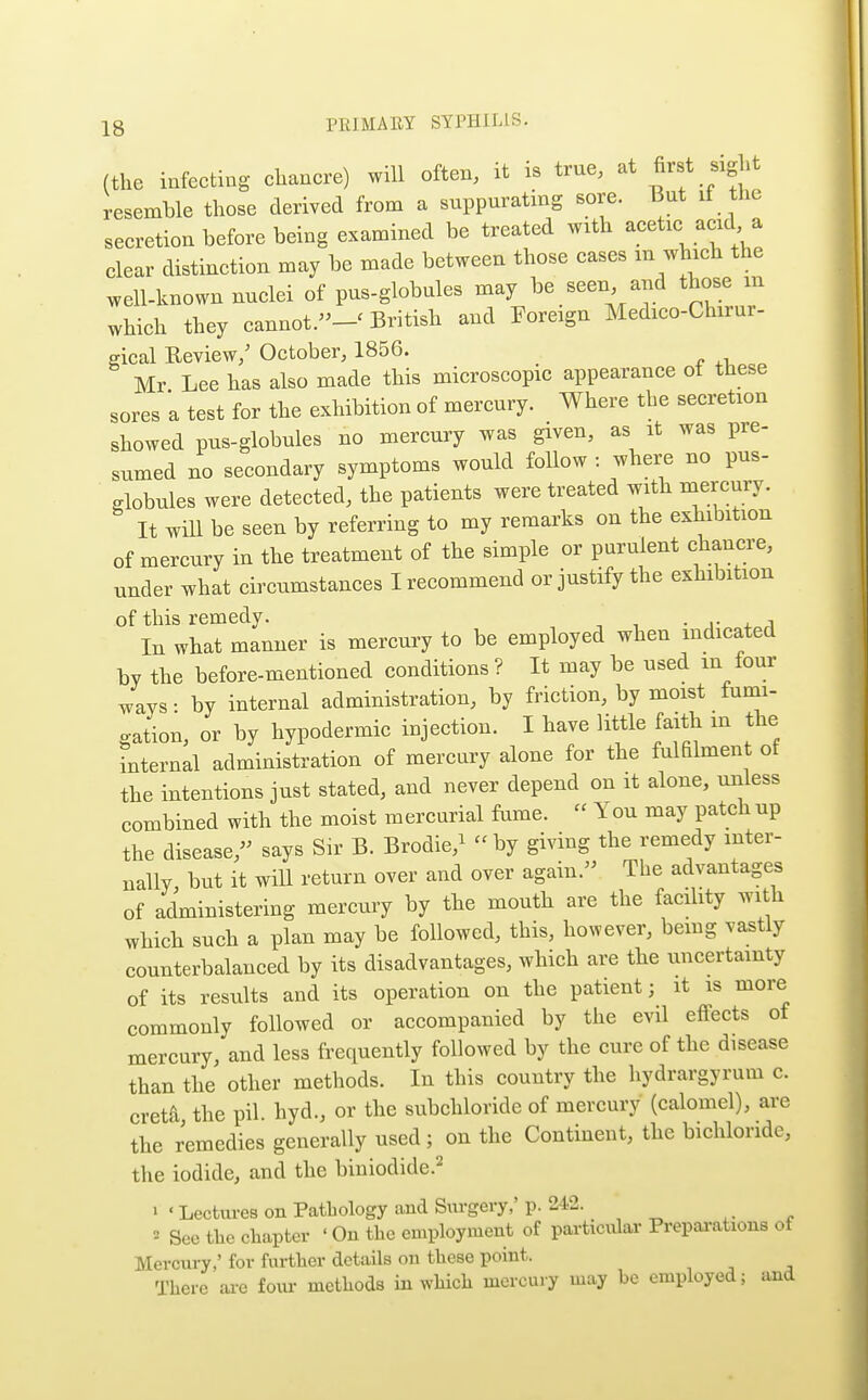 (the infecting ehancre) will often, it is true, at A^st sight resemble those derived from a suppurating sore. But if the secretion before being examined be treated with acetie aeid a clear distinction may be made between those cases m which the well-known nuclei of pus-globules may be seen and those m which they cannot.-' British and Foreign Medico-Chirur- gical Review/ October, 1856. Mr Lee has also made this microscopic appearance of these sores a test for the exhibition of mercury. Where the secretion showed pus-globules no mercury was given, as it was pre- sumed no secondary symptoms would follow : where no pus- globules were detected, the patients were treated with mercury. It will be seen by referring to my remarks on the exhibition of mercury in the treatment of the simple or purulent chancre, under what circumstances I recommend or justify the exhibition of this remedy. • .• 4. i In what manner is mercury to be employed when indicated by the before-mentioned conditions ? It may be used m four ways • by internal administration, by friction, by moist fumi- gation, or by hypodermic injection. I have little faith m the internal administration of mercury alone for the fulfilment of the intentions just stated, and never depend on it alone, unless combined with the moist mercurial fume.  You may patch up the disease,'^ says Sir B. Brodie,^ by giving the remedy inter- nally but it will return over and over again. The advantages of administering mercury by the mouth are the facihty with which such a plan may be followed, this, however, bemg vastly counterbalanced by its disadvantages, which are the uncertainty of its results and its operation on the patient; it is more commonly followed or accompanied by the evil effects of mercury, and less frequently followed by the cure of the disease than the other methods. In this country the hydrargyrum c. creta the pil. hyd., or the subchloride of mercury (calomel), are the remedies generally used; on the Continent, the bichloride, the iodide, and the biniodide.^ » «Lectures on Pathology and Surgery,' p. 242. 2 See tlic chapter ' On the employment of particular Prepai-ations of Mercury,' for further details on these point. There ai-e foui- methods in which mercuiy may he employed; and