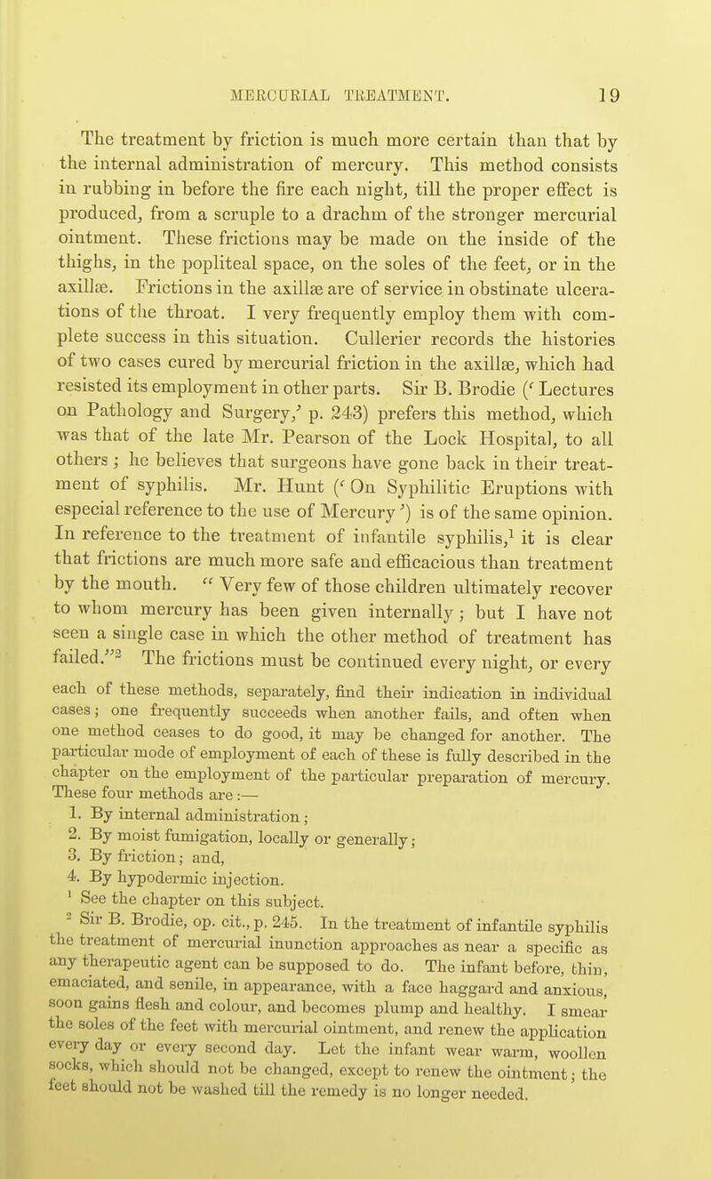 The treatment by friction is mucli more certain than that by the internal administration of mercury. This method consists in rubbing in before the fire each night, till the proper effect is producedj from a scruple to a drachm of the stronger mercurial ointment. These frictions may be made on the inside of the thighsj in the popliteal space, on the soles of the feet, or in the axillae. Frictions in the axillae ai'e of service in obstinate ulcera- tions of the throat. I very frequently employ them with com- plete success in this situation. Cullerier records the histories of two cases cured by mercurial friction in the axillae, which had resisted its employment in other parts. Sir B. Brodie Lectures on Pathology and Surgery/ p. 243) prefers this method, which was that of the late Mr. Pearson of the Lock Hospital, to all others ; he believes that surgeons have gone back in their treat- ment of syphilis. Mr. Hunt {' On Syphilitic Eruptions with especial reference to the use of Mercury') is of the same opinion. In reference to the treatment of infantile syphilis,^ it is clear that frictions are much more safe and efficacious than treatment by the mouth.  Very few of those children ultimately recover to whom mercury has been given internally; but I have not seen a single case in which the other method of treatment has failed .2 The frictions must be continued every night, or every each of these methods, separately, find their indication in individual cases; one frequently succeeds when another fails, and often when one method ceases to do good, it may be changed for another. The particular mode of employment of each of these is fully described in the chapter on the employment of the particular preparation of mercury. These four methods are:— 1. By internal administration ; 2. By moist fumigation, locally or generally; 3. By friction; and, 4. By hypodermic iujection.  See the chapter on this subject. Sir B. Brodie, op. cit., p. 245. In the treatment of infantile syphilis the treatment of mercurtal inunction approaches as near a specific as any therapeutic agent can be supposed to do. The infant before, fchiu, emaciated, and senile, in appearance, with a face haggard and anxious, soon gains flesh and colour, and becomes plump and healthy. I smear the soles of the feet with mercurial ointment, and renew the application evei-y day or every second day. Let the infant wear warm, wooUcn socks, which should not be changed, except to renew the ointment; the feet should not be washed till the remedy is no longer needed.