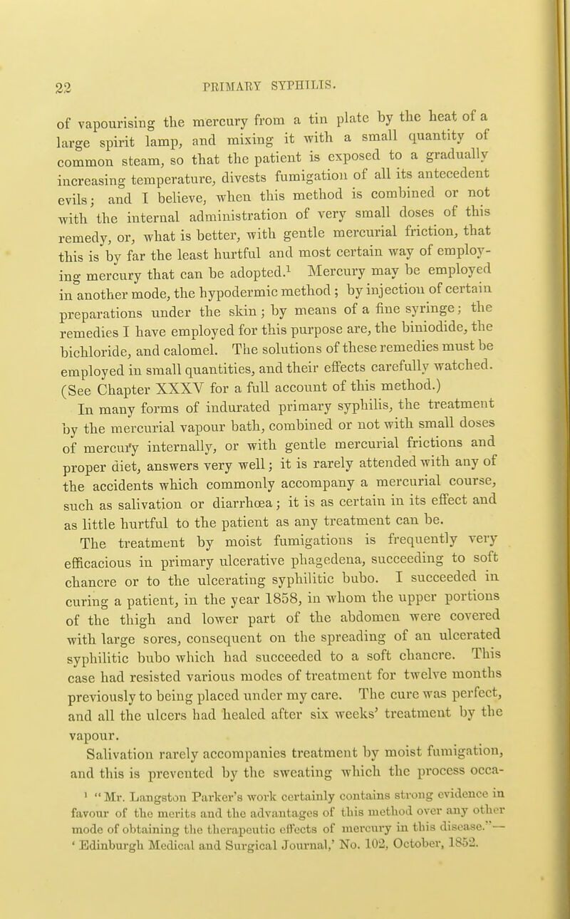 of vapourisiug the mercury from a tin plate by the heat of a large spirit lamp, and mixing it with a small quantity of common steam, so that the patient is exposed to a gradually increasing temperature, divests fumigation of all its antecedent evils; and I believe, when this method is combined or not with'the internal administration of very small doses of this remedy, or, what is better, with gentle mercurial friction, that this is by far the least hurtful and most certain way of employ- ing mercury that can be adopted.^ Mercury may be employed in'another mode, the hypodermic method ; by injection of certain preparations under the skin; by means of a fine syringe; the remedies I have employed for this purpose are, the biniodide, the bichloride, and calomel. The solutions of these remedies must be employed in small quantities, and their effects carefully watched. (See Chapter XXXV for a full account of this method.) In many forms of indurated primary syphilis, the treatment by the mercurial vapour bath, combined or not with small doses of mercui'y internally, or with gentle mercurial frictions and proper diet, answers very well; it is rarely attended with any of the accidents which commonly accompany a mercurial course, such as salivation or diarrhoea; it is as certain in its effect and as little hurtful to the patient as any treatment can be. The treatment by moist fumigations is frequently very efficacious in primary ulcerative phagedena, succeeding to soft chancre or to the ulcerating syphilitic bubo. I succeeded in curing a patient, in the year 1858, in whom the upper portions of the thigh and lower part of the abdomen were covered with large sores, consequent on the spreading of an ulcerated syphilitic bubo which had succeeded to a soft chancre. This case had resisted various modes of treatment for twelve months previously to being placed under my care. The cure was perfect, and all the ulcers had healed after six weeks' treatment by the vapour. Salivation rarely accompanies treatment by moist fumigation, and this is prevented by the sweating which the process occa- '  Mr. Langston Parker's work certainly contains strong evidence in favour of the merits and the advantages of this method over any other mode of obtaining tlie therapeutic effects of mercury in this disease.—