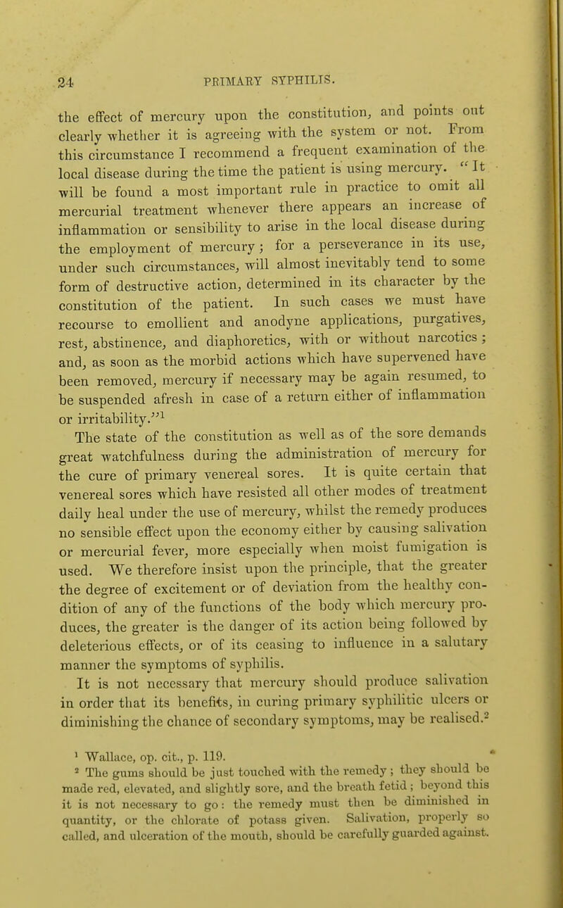 the efiFect of mercury upon the constitution, and points out clearly whether it is agreeing with the system or not. From this circumstance I recommend a frequent examination of the local disease during the time the patient is using mercury. It will be found a most important rule in practice to omit all mercurial treatment whenever there appears an increase of inflammation or sensibility to arise in the local disease during the employment of mercury; for a perseverance in its use, under such circumstances, will almost inevitably tend to some form of destructive action, determined in its character by the constitution of the patient. In such cases we must have recourse to emollient and anodyne applications, purgatives, rest, abstinence, and diaphoretics, with or without narcotics; and, as soon as the morbid actions which have supervened have been removed, mercury if necessary may be again resumed, to be suspended afresh in case of a return either of inflammation or irritability.^ The state of the constitution as well as of the sore demands great watchfulness during the administration of mercury for the cure of primary venereal sores. It is quite certain that venereal sores which have resisted all other modes of treatment daily heal under the use of mercury, whilst the remedy produces no sensible eff'ect upon the economy either by causing salivation or mercurial fever, more especially when moist fumigation is used. We therefore insist upon the principle, that the greater the degree of excitement or of deviation from the healthy con- dition of any of the functions of the body whicb mercury pro- duces, the greater is the danger of its action being followed by deleterious efi'ects, or of its ceasing to influence in a salutary manner the symptoms of syphilis. It is not necessary that mercury should produce salivation in order that its benefits, in curing primary syphilitic ulcers or diminishing the chance of secondary symptoms, may be realised.^ ' Wallace, op. cit., p. 119. * « The gums should be just touched with the remedy ; they should be made red, elevated, and slightly sore, and the breath fetid ; beyond this it is not necessary to go: the remedy must then be diminished in quantity, or the chlorate of potass given. Salivation, properly so called, and ulceration of the mouth, should be carefully guarded against.