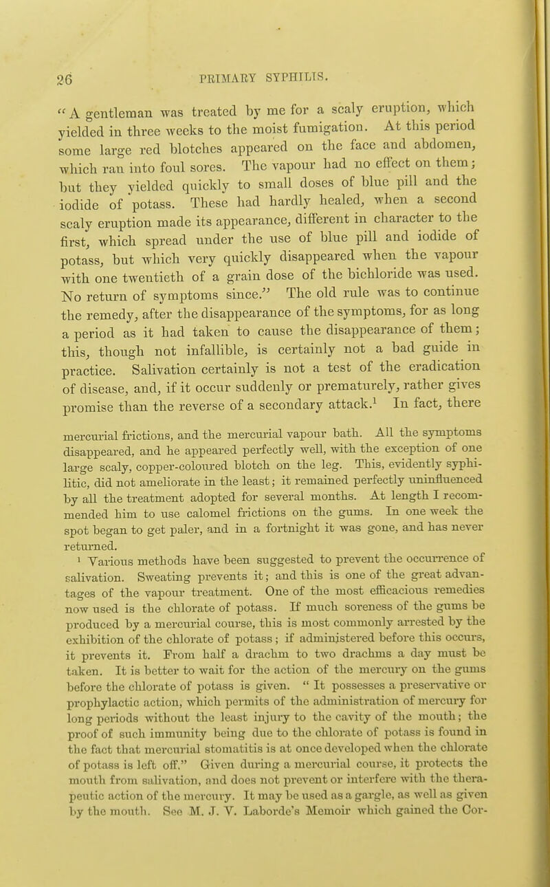  A gentleman was treated by me for a scaly eruption, which yielded in three weeks to the moist fumigation. At this period some large red blotches appeared on the face and abdomen, which ran into foul sores. The vapour had no effect on them; but they Yielded quickly to small doses of blue pill and the iodide of potass. These had hardly healed, when a second scaly eruption made its appearance, different in character to the first, which spread under the use of blue pill and iodide of potass, but which very quickly disappeared when the vapour with one twentieth of a grain dose of the bichloride was used. No return of symptoms since. The old rule was to continue the remedy, after the disappearance of the symptoms, for as long a period as it had taken to cause the disappearance of them; this, though not infallible, is certainly not a bad guide in practice. Salivation certainly is not a test of the eradication of disease, and, if it occur suddenly or prematurely, rather gives promise than the reverse of a secondary attack.^ In fact, there mercurial frictions, and the mercurial vapour bath. All the symptoms disappeared, and he appeared perfectly well, with the exception of one large scaly, copper-coloured blotch on the leg. This, evidently syphi- litic, did not ameliorate in the least; it remaitied perfectly uninfluenced by all the treatment adopted for several months. At length I recom- mended him to use calomel frictions on the gums. In one week the spot began to get paler, and in a fortnight it was gone, and has never returned. • Various methods have been suggested to prevent the occuiTence of salivation. Sweating prevents it; and this is one of the gi'eat advan- tages of the vapour treatment. One of the most efficacious remedies now used is the chlorate of potass. If much soreness of the gums be produced by a mercurial course, this is most commonly arrested by the exhibition of the chlorate of potass ; if administered before this occurs, it prevents it. From half a drachm to two drachms a day must be taken. It is better to wait for the action of the mercury on the gums before the chlorate of potass is given.  It possesses a presei-vative or prophylactic action, which permits of the administration of mercury for long periods without the least injury to the cavity of the mouth; the proof of such immunity being due to the chlorate of potass is found in the fact that mercurial stomatitis is at once developed when the chlorate of potass is left off. Given during a mei'curial course, it protects the mouth from salivation, and does not prevent or interfere with the thera- peutic action of the mercury. It may be used as a gargle, as weU as given by the mouth. See M. J. V. Laborde's Memoii- which gained the Cor-