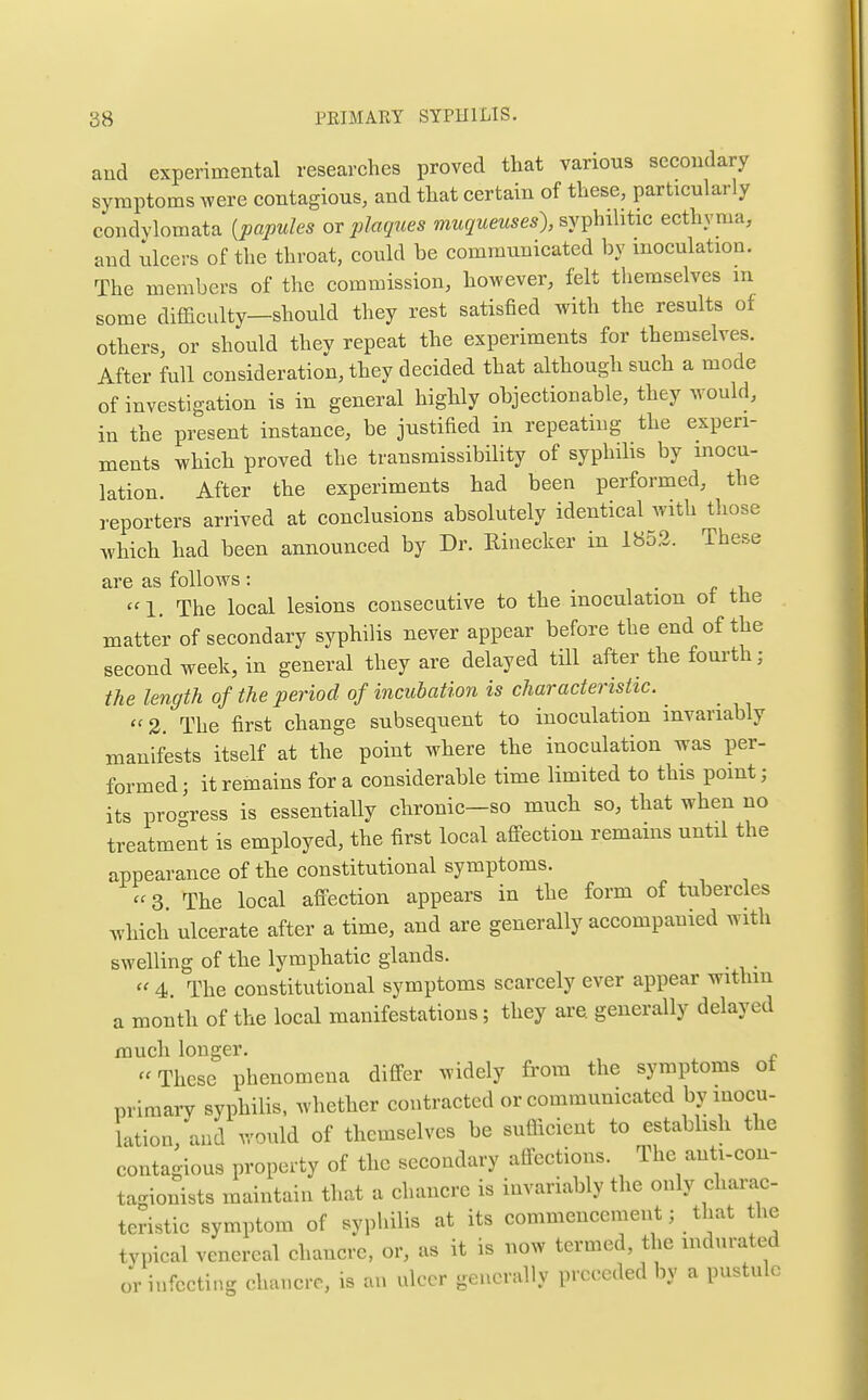 and experimental researches proved that various secondary symptoms were contagious, and that certain of these, particularly condylomata [papules or plagues muqueuses), syT^hiMtic ecthyma, and ulcers of the throat, could be communicated by inoculation. The members of the commission, however, felt themselves m some diflaculty—should they rest satisfied with the results of others, or should they repeat the experiments for themselves. After full consideration, they decided that although such a mode of investigation is in general highly objectionable, they would, in the present instance, be justified in repeating the experi- ments which proved the transmissibility of syphilis by inocu- lation. After the experiments had been performed, the reporters arrived at conclusions absolutely identical with those which had been announced by Dr. Rinecker in 1853. These are as follows: i • r ''I. The local lesions consecutive to the inoculation ot the matter of secondary syphilis never appear before the end of the second week, in general they are delayed till after the foui'th; the length of the period of incubation is characteristic. 2. The first change subsequent to inoculation invariably manifests itself at the point where the inoculation was per- formed ; it remains for a considerable time limited to this point; its pro-ress is essentially chronic—so much so, that when no treatment is employed, the first local affection remains until the appearance of the constitutional symptoms. 3. The local afi-ection appears in the form of tubercles which ulcerate after a time, and are generally accompanied with swelling of the Ivmphatic glands. 4. The constitutional symptoms scarcely ever appear within a month of the local manifestations; they are generally delayed much longer. These phenomena differ widely from the symptoms of primary syphilis, whether contracted or communicated by inocu- lation, and would of themselves be suflicient to establish the contagious property of the secondary affections. The anti-eon- tagionists maintain that a chancre is invariably the only charac- teristic symptom of syphilis at its commeneenient; that the typical venereal chancre, or, as it is now termed, the indurated or infecting chancre, is an ulcer generally preceded by a pustule