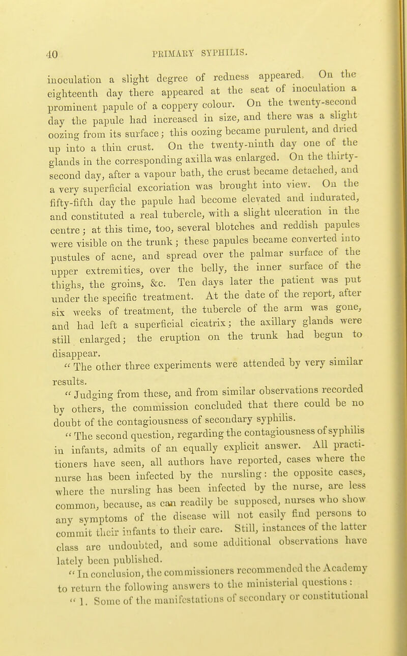 iuoculation a slight degree of reduess appeared-. On the eighteenth day there appeared at the seat of inoculation a prominent papule of a coppery colour. On the twenty-second day the papule had increased in size, and there was a slight oozing from its surface; this oozing became purulent, and dried up into a thin crust. On the twenty-ninth day one of the glands in the corresponding axilla was enlarged. On the thirty- second day, after a vapour bath, the crust became detached, and a very superficial excoriation was brought into view. On the fifty-fifth day the papule had become elevated and indurated, and constituted a real tubercle, with a slight ulceration in the centre; at this time, too, several blotches and reddish papules were visible on the trunk; these papules became converted into pustules of acne, and spread over the palmar surface of the upper extremities, over the belly, the inner surface of the thighs, the groins, &c. Ten days later the patient was put under the specific treatment. At the date of the report, after six weeks of treatment, the tubercle of the arm was gone, and had left a superficial cicatrix; the axillary glands were still enlarged; the eruption on the trunk had begun to disappear. . The other three experiments were attended by very similar  Judging from these, and from similar observations recorded by others, the commission concluded that there could be no doubt of the contagiousness of secondary syphilis. « The second question, regarding the contagiousness of syphilis in infants, admits of an equally explicit answer. All practi- tioners have seen, all authors have reported, cases Avhere the nurse has been infected by the nursling: the opposite cases, where the nursling has been infected by the nurse, ai-e less common, because, as caa readily be supposed, nurses who show any symptoms of the disease will not easily find persons to commit their infants to their care. Still, instances of the latter class are undoubted, and some additional observations have lately been published. -, j , * j  In conclusion, the commissioners recommended the Academy to return the following answers to the ministerial questions:  1. Some of the manifestations of secondary or constitutional
