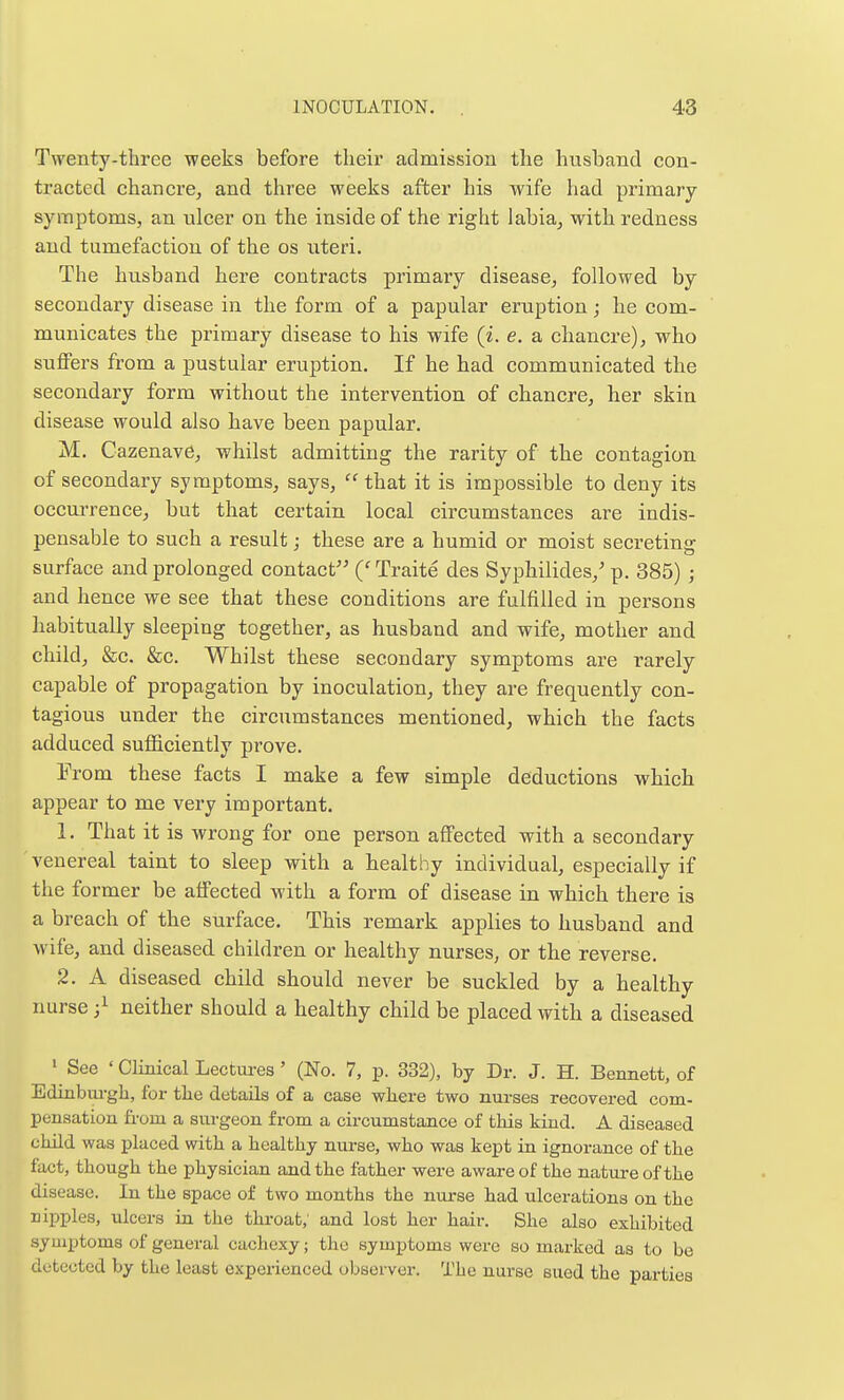 Twenty-three weeks before their admission the husband con- tracted chancre, and three weeks after his wife had primary- symptoms, an ulcer on the inside of the right labia, with redness and tumefaction of the os uteri. The husband here contracts primary disease, followed by secondary disease in the form of a papular eruption; he com- municates the primary disease to his wife (i. e. a chancre), who suffers from a pustular eruption. If he had communicated the secondary form without the intervention of chancre, her skin disease would also have been papular. M. Cazenave, whilst admitting the rarity of the contagion of secondary symptoms, says,  that it is impossible to deny its oecui'rence, but that certain local circumstances are indis- pensable to such a result; these are a humid or moist secreting surface and prolonged contact ('Traite des Syphilides,' p. 385) ; and hence we see that these conditions are fulfilled in persons habitually sleeping together, as husband and wife, mother and child, &c. &c. Whilst these secondary symptoms are rarely capable of propagation by inoculation, they are frequently con- tagious under the circumstances mentioned, which the facts adduced suificiently prove. From these facts I make a few simple deductions which appear to me very important. 1. That it is wrong for one person affected with a secondary venereal taint to sleep with a healthy individual, especially if the former be affected with a form of disease in which there is a breach of the surface. This remark applies to husband, and wife, and diseased, children or healthy nurses, or the reverse. 2. A diseased child should never be suckled by a healthy nurse ;i neither should a healthy child be placed with a diseased ' See ' Clinical Lectures' (No. 7, p. 332), by Dr. J. H. Bennett, of Edinbm-gh, for the details of a case where two nurses recovex-ed com- pensation from a surgeon from a circumstance of tliis kind. A diseased child was placed with a healthy nurse, who was kept in ignorance of the fact, though the physician and the father were aware of the nature of the disease. In the space of two months the nm-se liad ulcerations on the nipples, ulcers in the throat; and lost her hair. She also exhibited symptoms of general cachexy; the symptoms were so marked as to be detected by the least expei-ienced obsei-ver. The nurse sued the parties