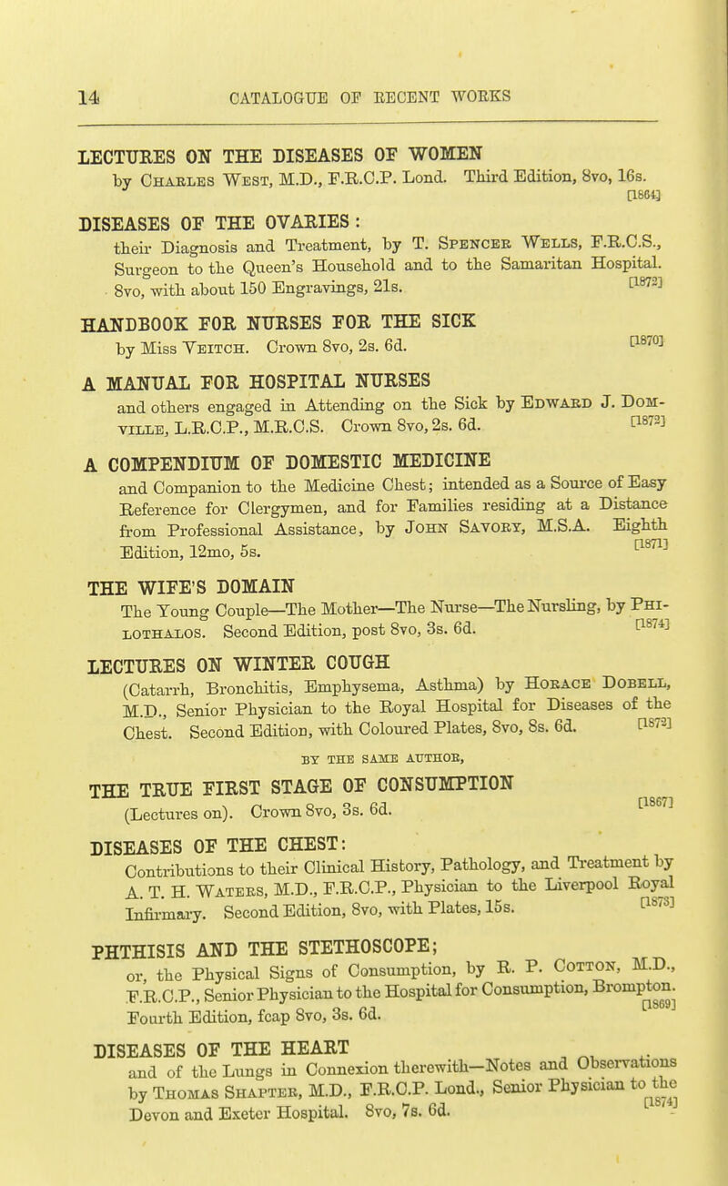 lECTTJRES ON THE DISEASES OF WOMEN by Charles West, M.D., F.R.O.P. Lond. THrd Edition, 8vo, 16s. [18643 DISEASES OF THE OVAEIES : tlieii- Diagnosis and Treatment, by T. Spencee Wells, F.R.C.S., Surgeon to tlie Queen's Housebold and to the Samaritan Hospital. 8vo, with about 150 Engravings, 21s. ti^^] HANDBOOK FOR NURSES FOR THE SICK by Miss Yeitch. Crown 8vo, 2s. 6d. ^^'^^^ A MANUAL FOR HOSPITAL NURSES and others engaged in Attending on tbe Sick by Edwakd J. DoM- TILLB, L.R.C.P., M.R.C.S. Crown 8vo, 2s. 6d. tW-] A COMPENDIUM OF DOMESTIC MEDICINE and Companion to tbe Medicine Chest; intended as a Source of Easy Reference for Clergymen, and for Families residing at a Distance from Professional Assistance, by John Savoet, M.S.A. Eighth Edition, 12mo, 5s. THE WIFE'S DOMAIN The Toung Couple—The Mother—The Nurse—The Nursling, by Phi- LOTHALOS. Second Edition, post 8vo, 3s. 6d. ^^^^ LECTURES ON WINTER COUGH (Catarrh, BroncHtis, Emphysema, Asthma) by Hoeace Dobell, M.D., Senior Physician to the Royal Hospital for Diseases of the Chest. Second Edition, with Colom-ed Plates, 8vo, 8s. 6d. ti873] BY THE SAME ATTTHOE, THE TRUE FIRST STAGE OF CONSUMPTION (Lectures on). Crown 8vo, 3s. 6d. ^^^^'^^ DISEASES OF THE CHEST: Contributions to their Clinical History, Pathology, aJid Ti-eatment by A. T. H. Watees, M.D., P.R.C.P., Physician to the Liverpool Royal Infii-maiy. Second Edition, 8vo, with Plates, 15s. t^^^s] PHTHISIS AND THE STETHOSCOPE; or, the Physical Signs of Consumption, by R. P. Cotton, M.D., .E.R.C.P., Senior Physician to the Hospital for Consumption, Brompton. Fourth Edition, fcap 8vo, Ss. bd. DISEASES OF THE HEART and of the Limgs in Connexion therewith-Notes and Observations by Thomas Shaptee, M.D.. F.R.O.P. Lond., Senior Physician to^the Devon and Exeter Hospital. 8vo, 7s. 6d.