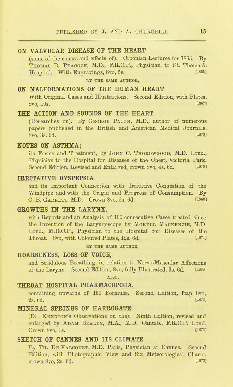 ON VALVULAR DISEASE OF THE HEART (some of tlie causes and effects of). Oroonian Lectures for 1865. By Thomas B. Peacock, M.D., F.R.O.P., Physician to St. Thomas's Hospital. With Engravings, 8vo, 5s. [1865] BY THE SAME AUTHOE, ON MALFORMATIONS OF THE HUMAN HEART With Original Cases and Illustrations. Second Edition, with Plates, 8vo, 10s. [1867] THE ACTION AND SOUNDS OF THE HEART (Researches on). By Geoege Paton, M.D., author of numerous papers published in the British and Amez-ican Medical Journals. 8vo, 3s. 6d. [1873] NOTES ON ASTHMA; its Porms and Treatment, by John C. Thoeowgoob, M.D. Lond., Physician to the Hospital for Diseases of the Chest, Victoria Park. Second Edition, Revised and Enlarged, crown 8vo, 4s. 6d. [1873] IRRITATIVE DYSPEPSIA and its Important Connection with In-itative Congestion of the Windpipe and with the Origin and Progress of Consumption. By C. B. Garrett, M.D. Crown 8vo, 2s. 6d. [1868] GROWTHS IN THE LARYNX, with Reports and an Analysis of 100 consecutive Cases treated since the Invention of the Laryngoscope by Morell Mackenzie, M.D. Lond., M.R.C.P., Physician to the Hospital for Diseases of the Throat. 8vo, with Coloui-ed Plates, 12s. 6d. [1871] BY THE SAME AUTHOE, HOARSENESS, LOSS OF VOICE, and Stridulous Breathing in relation to Nervo-Muscular Affections of the Larynx. Second Edition, Bvo, fully Illustrated, 3s. 6d. [1868] ALSO, THROAT HOSPITAL PHARMACOPEIA, containing upwai'ds of 150 Formulas. Second Edition, fcap 8vo, 2s. 6d. [1873] MINERAL SPRINGS OF HARROGATE (Dr. Kennion's Obsei-vations on the). Ninth Edition, revised and enlarged by Adam Bealet, M.A., M.D. Cantab., F.R.C.P. Lond. Crown 8vo, Is. [1873] SKETCH OF CANNES AND ITS CLIMATE By Th. De Yalcouet, M.D. Paris, Physician at Cannes. Second Edition, with Photographic View and Six Meteorological Charts, crown 8vo, 2s. 6d. 1^873]