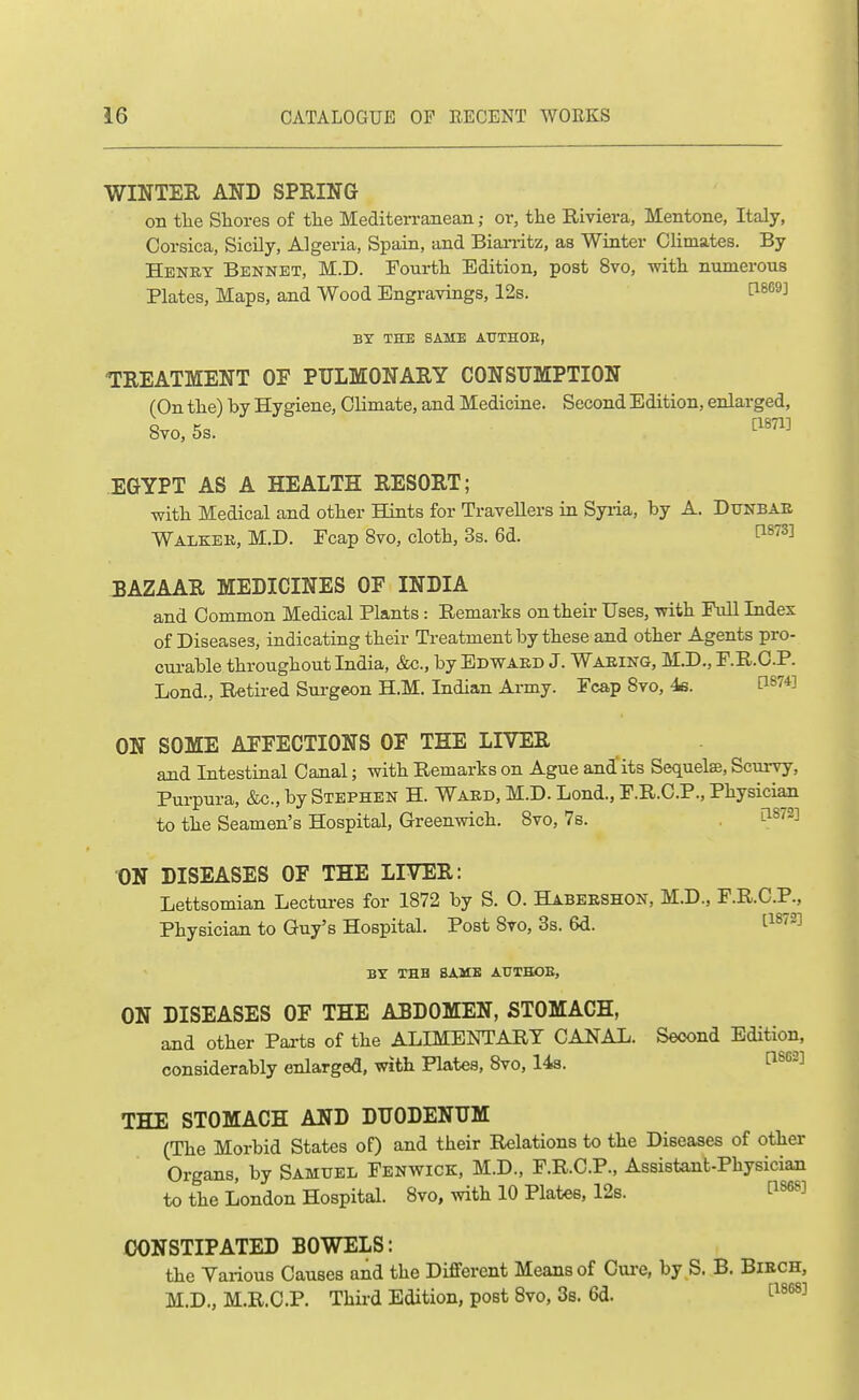 WINTER AND SPRING on tlie Stores of tlie Mediten-anean; or, the Biviera, Mentone, Italy, Corsica, Sicily, Algeria, Spain, and Bian-itz, as Winter Climates. By Henky Bennet, M.D. Fourtli Edition, post 8vo, with numerous Plates, Maps, and Wood Engravings, 12s. 1^869] BY THE SAME AtTTHOE, TREATMENT OF PULMONARY CONSUMPTION (On the) by Hygiene, Climate, and Medicine. Second Edition, enlarged, 8vo, 5s. ^1871] EGYPT AS A HEALTH RESORT; with Medical and other Hints for Travellers in Syiia, by A. DtJNBAE Walkek, M.D. Ecap 8vo, cloth, 3s. 6d. f^^^S] BAZAAR MEDICINES OF INDIA and Common Medical Plants: Remarks on their Uses, with Full Index of Diseases, indicating their Treatment by these and other Agents pro- cui-able throughout India, &c., by Edwakd J. Waeing, M.D., F.R.C.P. Lond., Retired Sui-geon H.M. Indian Army. Fcap 8vo, 4s. PS74] ON SOME AFFECTIONS OF THE LIVER and Intestinal Canal; with Remarks on Ague and'its Sequelae, Scurvy, Pui-pura, &c., by Stephen H. Ward, M.D. Lond., F.R.C.P., Physician to the Seamen's Hospital, Greenwich. 8vo, 7s. . ^^^^^ ON DISEASES OF THE LIVER: Lettsomian Lectm-es for 1872 by S. O. Habeeshon, M.D., F.R.C.P., Physician to Guy's Hospital. Post 8to, 3s. 6d. l^^^^^ BY THB BAMB AUTHOE, ON DISEASES OF THE ABDOMEN, STOMACH, and other Parts of the ALIMENTARY CANAL. Second Edition, considerably enlarged, with Plates, 8vo, 14s. ^^^^ THE STOMACH AND DUODENUM (The Morbid States of) and their Relations to the Diseases of other Organs, by Samuel Fenwick, M.D., F.R.C.P., Assistant-Physician to the London Hospital. 8vo, with 10 Plates, 12s. I^^^^^ CONSTIPATED BOWELS: the Various Causes and the Different Means of Cm-e, by S. B. Biech, M.D., M.R.C.P. Third Edition, post Bvo, 3s. 6d. ^'^^'^^