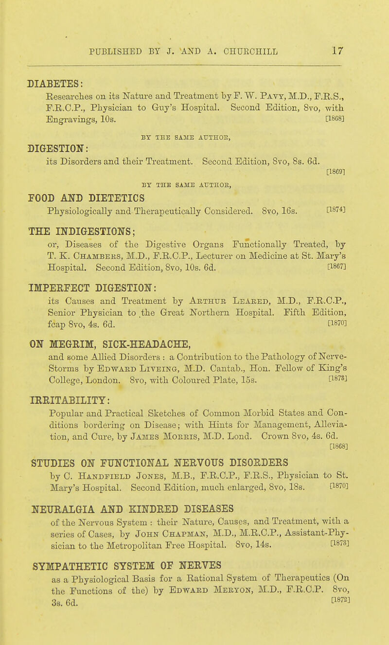 DIABETES: Researclies on its Natui-e and Treatment by F. W. Pavy, M.D., F.R.S., F.R.C.P., Physician to Guy's Hospital. Second Edition, 8vo, witli Engrayings, 10s. [ISSS] BT TEE SAME AT7TH0E, DIGESTION: its Disorders and tlieir Treatment. Second Edition, Svo, 8s. 6d. [18691 BY THE SAME AUTHOE, FOOD AND DIETETICS Physiologically and Theraxseutically Considered. Svo, 16s. [1874] THE INDIGESTIONS; or, Diseases of the Digestive Organs Functionally Treated, by T. K. Chambers, M.D., F.R.O.P., Lecturer on Medicine at St. Mary's Hospital. Second Edition, Svo, 10s. 6d. [1867] IMPERFECT DIGESTION: its Causes and Treatment by Aethttii Leaeed, M.D., P.R.CP., Senior Physician to the Great Northern Hospital. Fifth Edition, fcap Svo, 4s. 6d. [1870] ON MEGRIM, SICK-HEADACHE, and some Allied Disorders : a Contribution to the Pathology of Nerve- Storms by Edwaed Liveing, M.D. Cantab., Hon. Fellow of King's College, London. Svo, with Coloured Plate, 15s. [i^^^J IRRITABILITY: Popular and Practical Sketches of Common Morbid States and Con- ditions bordering on Disease; with Hints for Management, Allevia- tion, and Cure, by James Moeeis, M.D. Lond. Crown Svo, 4s. 6d. [1868] STUDIES ON FUNCTIONAL NERVOUS DISORDERS by 0. Handpield Jones, M.B., F.R.C.P., F.R.S., Physician to St. Mary's Hospital. Second Edition, much enlarged, Svo, ISs. C1870] IJEURALGIA AND KINDRED DISEASES of the Nervous System : their Nature, Causes, and Treatment, with a series of Cases, by John Chapman, M.D., M.R.C.P., Assistant-Phy- sician to the Metropolitan Free Hospital. Svo, 14s. [^873] SYMPATHETIC SYSTEM OF NERVES as a Physiological Basis for a Rational System of Therapeutics (On the Functions of the) by Edwaed Meeyon, M.D., F.R.O.P. Svo, 3s. 6d.