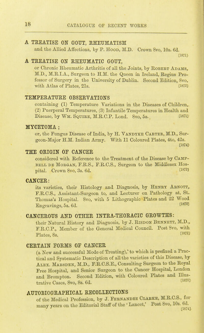 A TREATISE ON GOUT, RHEUMATISM and the Allied Affections, by P. Hood, M.D. Crown 8vo, 10s. 6d. [1871] A TREATISE ON RHEUMATIC GOUT, or Chronic Rheumatic Arthritis of all the Joints, by E.OBEET Adams, M.D., M.R.I.A., Surgeon to H.M. the Queen in Ireland, Regius Pro- fessor of Surgery in the University of Dublin. Second Edition, 8vo, Tvith Atlas of Plates, 21s. [1872] TEMPERATURE OBSERVATIONS containing (1) Temperature Variations in the Diseases of Children,. (2) Puerperal Temperatui-es, (3) Infantile Temperatures in Health and Disease, by Wm. Squire, M.R.C.P. Lond. 8vo, 5s. dSTi] MYCETOMA ; or, the Fungus Disease of India, by H. Vandyke Caetee, M.D., Sur- geon-Major H.M. Indian Army. With 11 Coloured Plates, 4to, 42s. [1874] THE ORIGIN OF CANCER considered with Reference to the Treatment of the Disease by Camp- bell de Morgan, P.R.S., F.R.C.S., Surgeon to the Middlesex Hos- pital. Crown Svo, 3s. 6d. C1872] CANCER: its varieties, theii- Histology and Diagnosis, by Henet Aenott,. F.R.C.S., Assistant-Surgeon to, and Lecturer on Pathology at, St. Thomas's Hospital. Svo, with 5 Lithographic Plates and 22 Wood Engravings, 5s. 6d. '^^^'^^^ CANCEROUS AND OTHER INTRA-TEORACIC GROWTHS: their Natural History and Diagnosis, by J. Risdon Bennett, M.D., P.R.C.P., Member of the General Medical Council. Post Svo, with Plates, 8s. t^^^^] CERTAIN FORMS OF CANCER (a New and successful Mode of Treating),' to which is prefixed a Prac- tical and Systematic Description of all the varieties of this Disease, by Alex. Maesden, M.D., F.R.C.S.E., Consulting Surgeon to the Royal Free Hospital, and Senior Surgeon to the Cancer Hospital, London and Brompton. Second Edition, with Coloured Plates and lUus- [18731 trative Cases, Svo, 8s. 6d. AUTOBIOGRAPHICAL RECOLLECTIONS of the Medical Profession, by J. Feenandez Claeke, M.R.C.S., for many years on the Editorial Staff of the ' Lancet,' Post Svo, 10s. 6d.