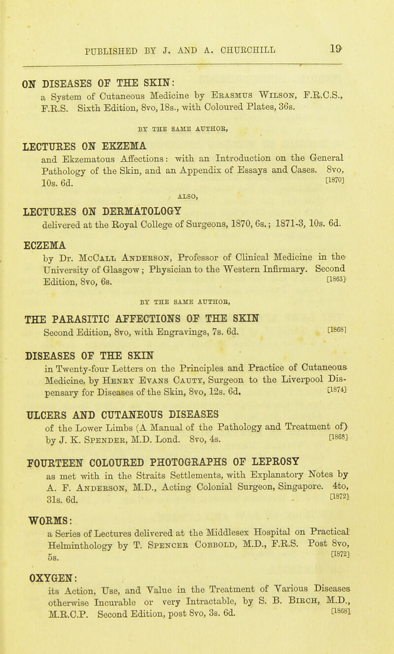 ON DISEASES OF THE SKIN: a System of Cutaneous Medicine by Erasmus Wilson, F.R.C.S,, F.R.S. Sixtii Edition, 8vo, 18s., -witli Coloured Plates, 36s. BY THE SAME AUTHOE, LECTURES ON EKZEMA and Ekzematous Affections: witli an Introduction on the General Pathology of the Skin, and an Appendix of Essays and Oases. Bvo, 10s. 6d. fi870] ALSO, LECTURES ON DERMATOLOGY delivered at the Royal CoUege of Surgeons, 1870, 6s.; 1871-3, 10s. 6d. ECZEMA by Dr. McOall Andebson, Professor of Clinical Medicine in the- University of Glasgow; Physician to the Western Infirmary. Second Edition, 8vo, 6s. , ti863] BY THE SAME AUTHOE, THE PARASITIC AFFECTIONS OF THE SKIN Second Edition, 8vo, with Engravings, 7s. 6d. Cl^^^l DISEASES OF THE SKIN in Twenty-four Letters on the Principles and Practice of Cutaneous Medicine, by Henry Evans Oaxity, Sui-geon to the Livei-pool Dis- pensaiy for Diseases of the Skin, 8vo, 12s. 6d. ti874] ULCERS AND CUTANEOUS DISEASES of the Lower Limbs (A Manual of the Pathology and Treatment of) by J. K. Spender, M.D. Lond. 8vo, 4s. I^^es]. FOURTEEN COLOURED PHOTOGRAPHS OF LEPROSY as met with in the Straits Settlements, with Explanatory Notes by A. P. Anderson, M.D., Acting Colonial Surgeon, Singapore. 4to, 31s. 6d. ^^72] WORMS: a Series of Lectures delivered at the Middlesex Hospital on Practical Helminthology by T. Spencer Cobbold, M.D., F.R.S. Post 8vo, 5s. ^872] OXYGEN: its Action, Use, and Yalue in the Treatment of Various Diseases otherwise Incurable or very Intractable, by S. B. BiRCH, M.D., M.R,C.P. Second Edition, post 8vo, 3s. 6d. P-SCS],