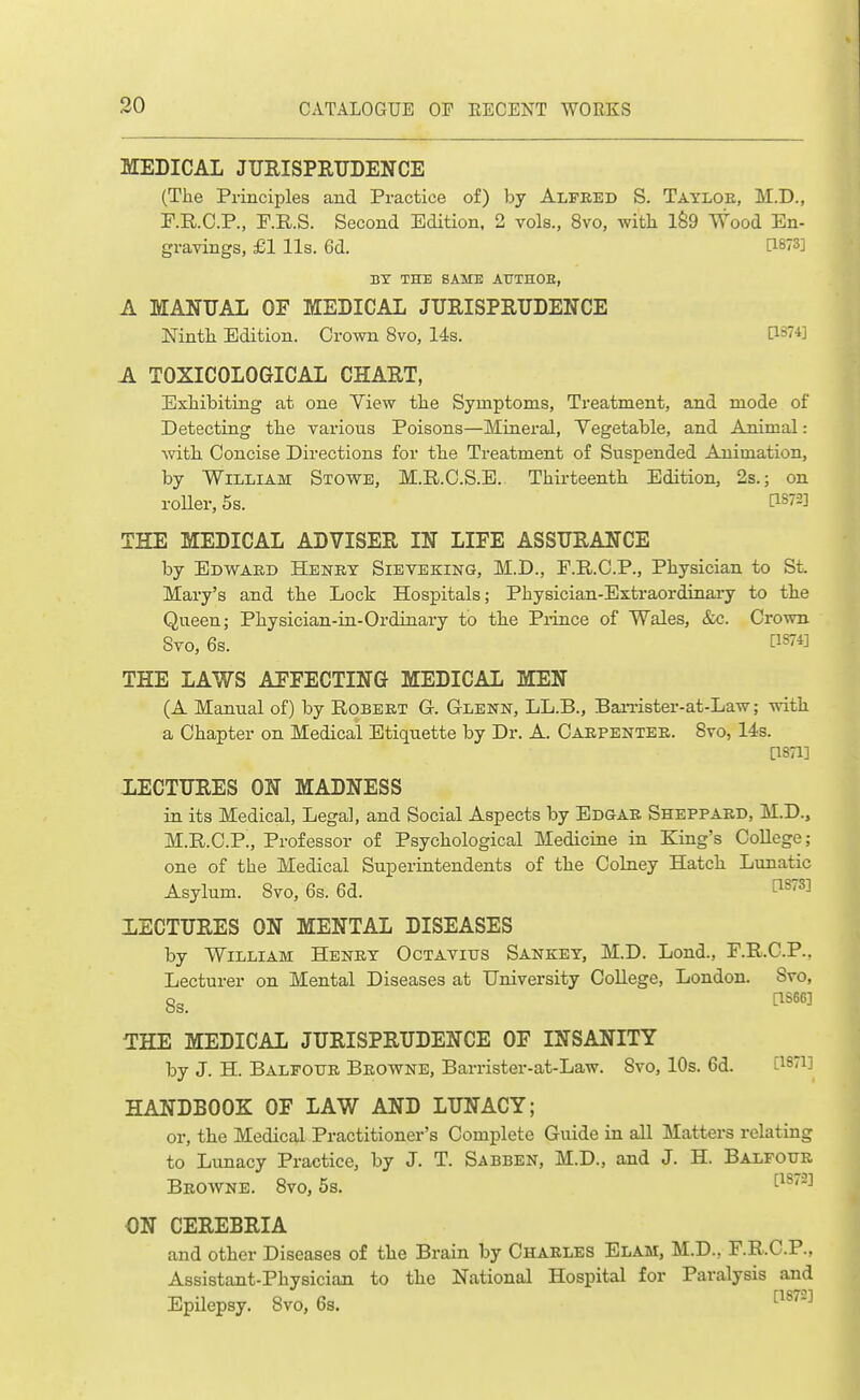 MEDICAL JTJRISPRTTDENCE (The Principles and Practice of) by Alfred S. Tayloe, M.D., F.R.C.P., P.R.S. Second Edition, 2 vols., 8vo, with lS9 Wood En- gravings, £1 lis. 6d. [1873] BY THE SAME AUTHOE, A MANUAL OF MEDICAL JURISPRUDENCE Ninth Edition. Crown Svo, 14s. [1874] A TOXICOLOGICAL CHART, Exhibiting at one Yiew the Symptoms, Treatment, and mode of Detecting the various Poisons—Mineral, Vegetable, and Animal: Avith Concise Directions for the Treatment of Suspended Animation, by William Stowe, M.R.C.S.E. Thirteenth Edition, 2s.; on roUer, 5s. [1872] THE MEDICAL ADVISER IN LIFE ASSURANCE by Edwaeb Henry Sieteking, M.D., E.RC.P., Physician to St Mary's and the Lock Hospitals; Physician-Extraordinary to the Queen; Physician-in-Ordinary to the Piince of Wales, &c. Crown Svo, 6s. [1S74] THE LAWS AFFECTING MEDICAL MEN (A Manual of) by Robert G. Glenn, LL.B., BaiTister-at-Law; with a Chapter on Medical Etiquette by Dr. A. Carpenter. Svo, 14s. [1871] LECTURES ON MADNESS in its Medical, Legal, and Social Aspects by Edgar Sheppaed, M.D., M.R.C.P., Professor of Psychological Medicine in King's CoUege; one of the Medical Superintendents of the Colney Hatch Lunatic Asylum. Svo, 6s. 6d. ^^73] LECTURES ON MENTAL DISEASES by William Henry Octavius Sankey, M.D. Lond., F.R.C.P.. Lecturer on Mental Diseases at University College, London. Svo, 8s. ^'''^ THE MEDICAL JURISPRUDENCE OF INSANITY by J. H. Balfour Browne, Barrister-at-Law. Svo, 10s. 6d. [I9i] HANDBOOK OF LAW AND LUNACY; or, the Medical Practitioner's Complete Guide in all Matters relating to Lunacy Practice, by J. T. Sabben, M.D., and J. H. Balfotte Browne. Svo, 5s. ON CEREBRIA and other Diseases of the Brain by Chaeles Elam, M.D., F.R.C.P., Assistant-Physician to the National Hospital for Paralysis and Epilepsy. Svo, 6s, ^^^^'^