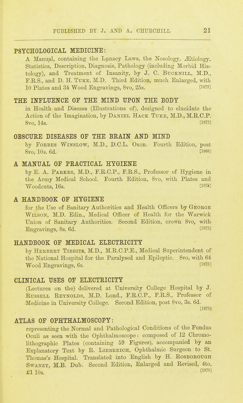 PSYCHOLOGICAL MEDICINE: A Manual, containing tlie L^inacy Laws, the Nosology, Etiology, Statistics, Description, Diagnosis, Pathology (including Morbid His- tology), and Treatment of Insanity, by J. 0. Bucknill, M.D., F.R.S., and D. H. Ttjke, M.D. Third Edition, much Enlarged, with 10 Plates and 34 Wood Engravings, 8to, 25s. P873] THE INFLUENCE OF THE MIND UPON THE BODY in Health and Disease (Illustrations of), designed to elucidate the Action of the Imagination, by Daniel Hack Ttjke, M.D., M.R.C.P. 8vo, 14s. [1873] OBSCURE DISEASES OF THE BRAIN AND MIND by POKBES WiNSLOW, M.D., D.C.L. Oxon. Pom-th Edition, post 8vo, 10s. 6d. [1868] A MANUAL OF PRACTICAL HYGIENE by E. A. Paekes, M.D., P.R.O.P., P.R.S., Professor of Hygiene in the AiTuy Medical School. Fourth Edition, Svo, Avith Plates and Woodcuts, 16s. [187«] A HANDBOOK OF HYGIENE for the Use of Sanitary Authorities and Health Officers by George Wilson, M.D. Edin., Medical Officer of Health for the Warwick Union of Sanitary Authorities. Second Edition, crown Svo, with Engravings, 8s. 6d. [1873] HANDBOOK OF MEDICAL ELECTRICITY by Heebeet Tibbits, M.D., M.R.C.P.E., Medical Superintendent of the National Hospital for the Paralysed and Epileptic. 8vo, with 64 Wood Engravings, 6s. [1873] CLINICAL USES OF ELECTRICITY (Lectures on the) delivered at University CoUege Hospital by J. Russell Reynolds, M.D. Lond., P.R.C.P., P.R.S., Professor of Mediciae in University CoUege. Second Edition, post 8vo, 3s. 6d. [18733' ATLAS OF OPHTHALMOSCOPY: representing the Normal and Pathological Conditions of the Fundus Oculi as seen with the Ophthalmoscope: composed of 12 Chromo- lithographic Plates (containing 59 Figm-es), accompanied by an Explanatoiy Text by R. Liebeeich, Ophthalmic Surgeon to St. Thomas's Hospital. Translated into English by H. Rosboeough Swanzt, M.B. Dub. Second Edition, Enlarged and Revised, 4to, £1 10s. ^''^^