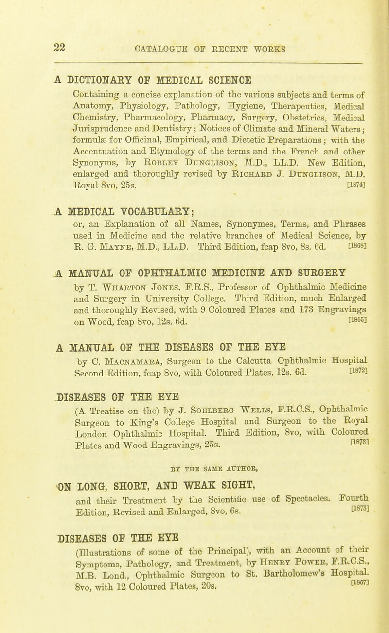 A DICTIONABY OF MEDICAL SCIENCE Containing a concise explanation of the various subjects and terms of Anatomy, Physiology, Pathology, Hygiene, Therapeutics, Medical Chemistry, Pharmacology, Pharmacy, Surgeiy, Obstetrics, Medical Jurisprudence and Dentistry; Notices of Climate and Mineral Waters ; formulffi for Officinal, Empirical, and Dietetic Preparations ; with the Accentuation and Etymology of the terms and the French and other Synonyms, by Roblet Dtjnglison, M.D., LL.D. New Edition, enlarged and thoroughly revised by Richaed J. Dtjnglison, M.D. Royal 8vo, 25s. [1874] A MEDICAL VOCABULARY; or, an Explanation of all Names, Synonymes, Tenns, and Phrases used in Medicine and the relative branches of Medical Science, by R. G. Matne, M.D., LL.D. Thii-d Edition, fcap 8vo, 8s. 6d. ^868] A MANUAL OF OPHTHALMIC MEDICINE AND SUEGERY by T. Whaeton Jones, F.R.S., Professor of Ophthalmic Medicine and Surgery in University College. Third Edition, much Enlarged and thoroughly Revised, with 9 Coloured Plates and 173 Engi-avings on Wood, fcap 8vo, 12s. 6d. ti^es] A MANUAL OF THE DISEASES OF THE EYE by C. Macnamaea, Surgeon to the Calcutta Ophthalmic Hospital Second Edition, fcap 8vo, with Coloui-ed Plates, 12s. 6d. [1872] DISEASES OF THE EYE (A Treatise on the) by J. Soelbeeg Wells, F.R.C.S., Ophthalmic Surgeon to King's College Hospital and Surgeon to the Royal London Ophthalmic Hospital. Thii-d Edition, 8vo, with Coloured Plates and Wood Engravings, 25s. l^^^S] BT THE SAME AtTTHOR, ON LONG, SHORT, AND WEAK SIGHT, and their Treatment by the Scientific use of Spectacles. Fourth Edition, Revised and Enlarged, Svo, 6s. ti^^S] DISEASES OF THE EYE (Illustrations of some of the Principal), with an Account of their Symptoms, Pathology, and Treatment, by Henry Power, F.R.C.S., M.B. Lond., Ophthalmic Sui'geon to St. Bartholomew's Hospital. Svo, with 12 Coloured Plates, 20s. 1^^^