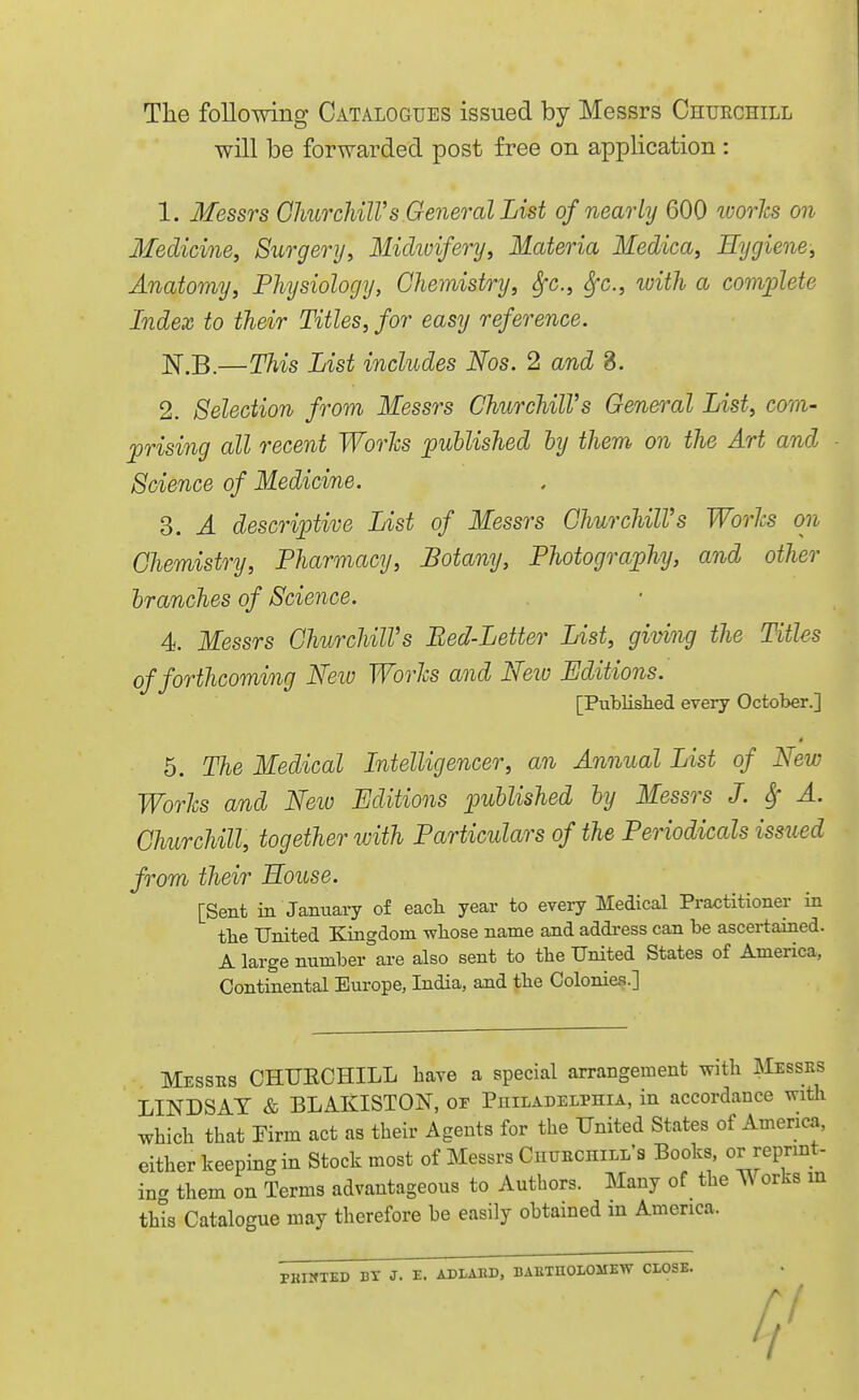 Tlie following Catalogues issued by Messrs Chuechill will be forwarded post free on application : 1. Messrs GhurchilVs General List of nearly 600 ivories on Medicine, Surgery, Midwifery, Materia Medica, Hygiene, Anatomy, Physiology, Chemistry, ^c., ^c, with a comiolete Index to their Titles, for easy reference. IsT.B.—This List includes Nos. 2 and 8. 2. Selection from Messrs ChurchilVs General List, com- prising all recent Worlcs published hy them on the Art and Science of Medicine. 3. A descriptive List of Messrs Churchill's Worhs on Chemistry, Pharmacy, Botany, Photography, and other branches of Science. 4. Messrs ChurchilVs Bed-Letter List, giving the Titles of forthcoming Neiv Worls and Neiv Editions. [Publislied every October.] 5. The Medical Intelligencer, an Annual List of New Worhs and New Editions published by Messrs J. Sf A. Churchill, together with Particulars of the Periodicals issued from their House. [Sent in January of eacli year to every Medical Pra<;titioner in the United Kingdom wliose name and addi-ess can be ascertained. A large number are also sent to the United States of America, Continental Europe, India, and the Colonies.] Messes CHUECHILL have a special arrangement with Messes LINDSAT & BLAKISTON, oe Philadelphia, in accordance with which that Yivm act as their Agents for the United States of America, either keeping in Stock most of Messrs CnuEcniLLS Books, or repnnt- mcr them on Terms advantageous to Authors. Many of the Works m this Catalogue may therefore be easily obtained in America. PKIMTED BT J. E. ADLABD, BAETUOLOMEW CLOSE.