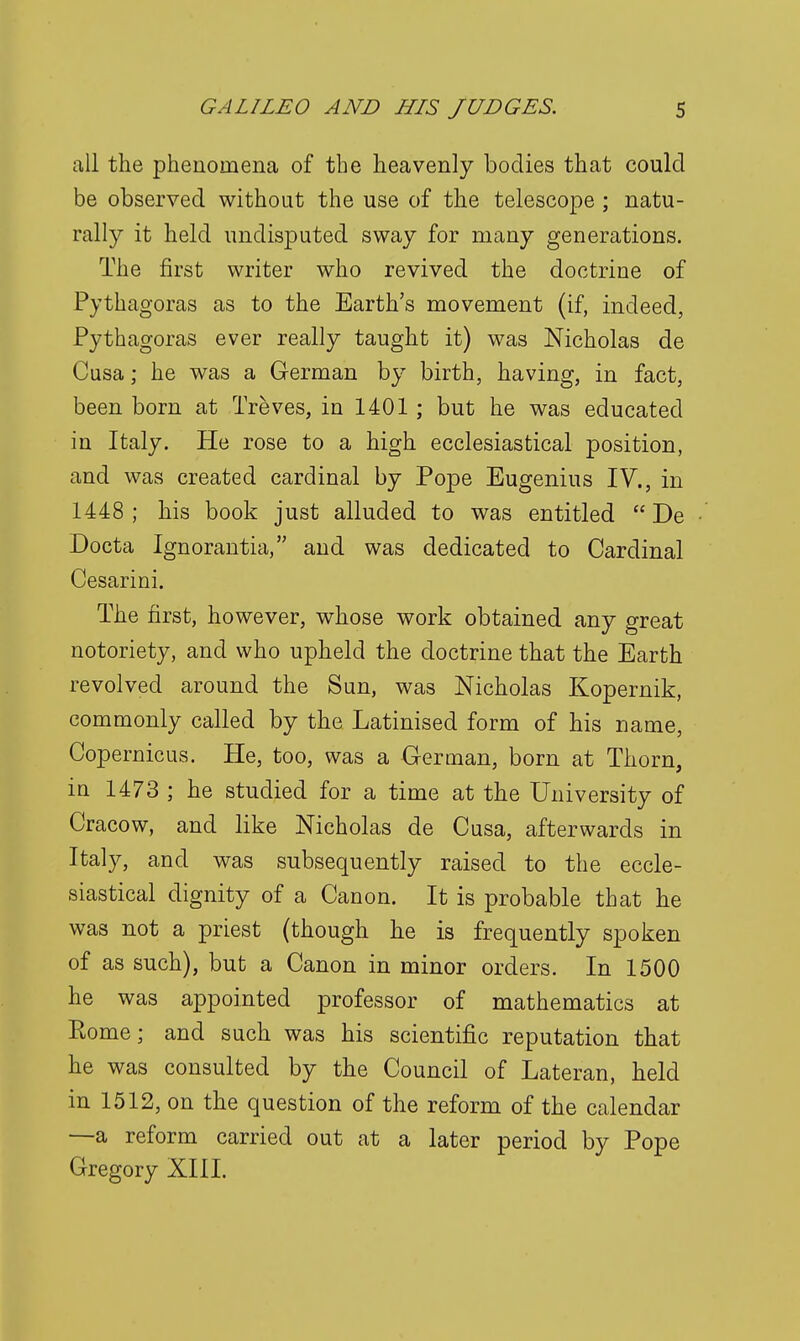 all the phenomena of the heavenly bodies that could be observed without the use of the telescope; natu- rally it held undisputed sway for many generations. The first writer who revived the doctrine of Pythagoras as to the Earth's movement (if, indeed, Pythagoras ever really taught it) was Nicholas de Cusa; he was a German by birth, having, in fact, been born at Treves, in 1401; but he was educated in Italy. He rose to a high ecclesiastical position, and was created cardinal by Pope Eugenius IV., in 1448 ; his book just alluded to was entitled  De Docta Ignorantia, and was dedicated to Cardinal Cesarini. The first, however, whose work obtained any great notoriety, and who upheld the doctrine that the Earth revolved around the Sun, was Nicholas Kopernik, commonly called by the Latinised form of his name, Copernicus. He, too, was a German, born at Thorn, in 1473 ; he studied for a time at the University of Cracow, and like Nicholas de Cusa, afterwards in Italy, and was subsequently raised to the eccle- siastical dignity of a Canon. It is probable that he was not a priest (though he is frequently spoken of as such), but a Canon in minor orders. In 1500 he was appointed professor of mathematics at Eome; and such was his scientific reputation that he was consulted by the Council of Lateran, held in 1512, on the question of the reform of the calendar —a reform carried out at a later period by Pope Gregory XIII.