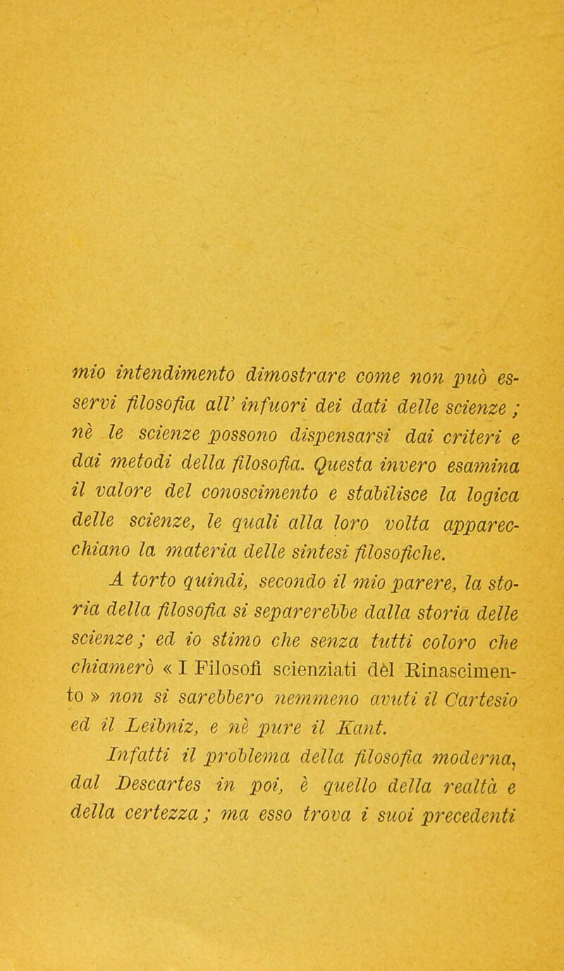 mio intendimento dimostrare come non può es- servi filosofia air infuori dei dati delle scienze ; nè le scienze possono dispensarsi dai criteri e dai metodi della filosofia. Questa i?ivero esamina il valore del conoscimento e stabilisce la logica delle scienze, le quali alla loro volta apparec- chiano la materia delle sintesi filosofiche. A torto quindi, secondo il mio parere, la sto- ria della filosofia si separereUe dalla storia delle scienze; ed io stimo che senza tutti coloro che chiamerò « I Filosofi scienziati dèi Rinascìmeii- to » non si sarebbero nemmeno avuti il Cartesio ed il Leibìiiz, e nè pure il Kant. Infatti il problema della filosofia moderna^ dal Descartes in poi, e quello della realtà e della certezza ; ma esso trova i suoi precedenti