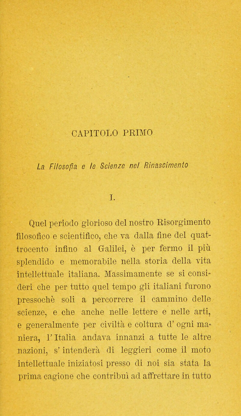 CAPITOLO PRIMO La Filosofìa e le Scienze nel Rinascimento I. Quel perìodo glorioso del nostro Risorgimento filosofico e scientifico, che va dalla fine del quat- trocento infino al G-alilei, è per fermo il più splendido e memorabile nella storia della vita intellettuale italiana. Massimamente se si consi- deri che per tutto quel tempo gli italiani furono pressoché soli a percorrere il cammino delle scienze, e che anche nelle lettere e nelle arti, e generalmente per civiltà e coltura ci' ogni ma* niera, T Italia andava innanzi a tutte le altre nazioni, s'intenderà di leggieri come il moto intellettuale iniziatosi presso di noi sia stata la prima cagione che contribuì ad afi'rettare in tutto