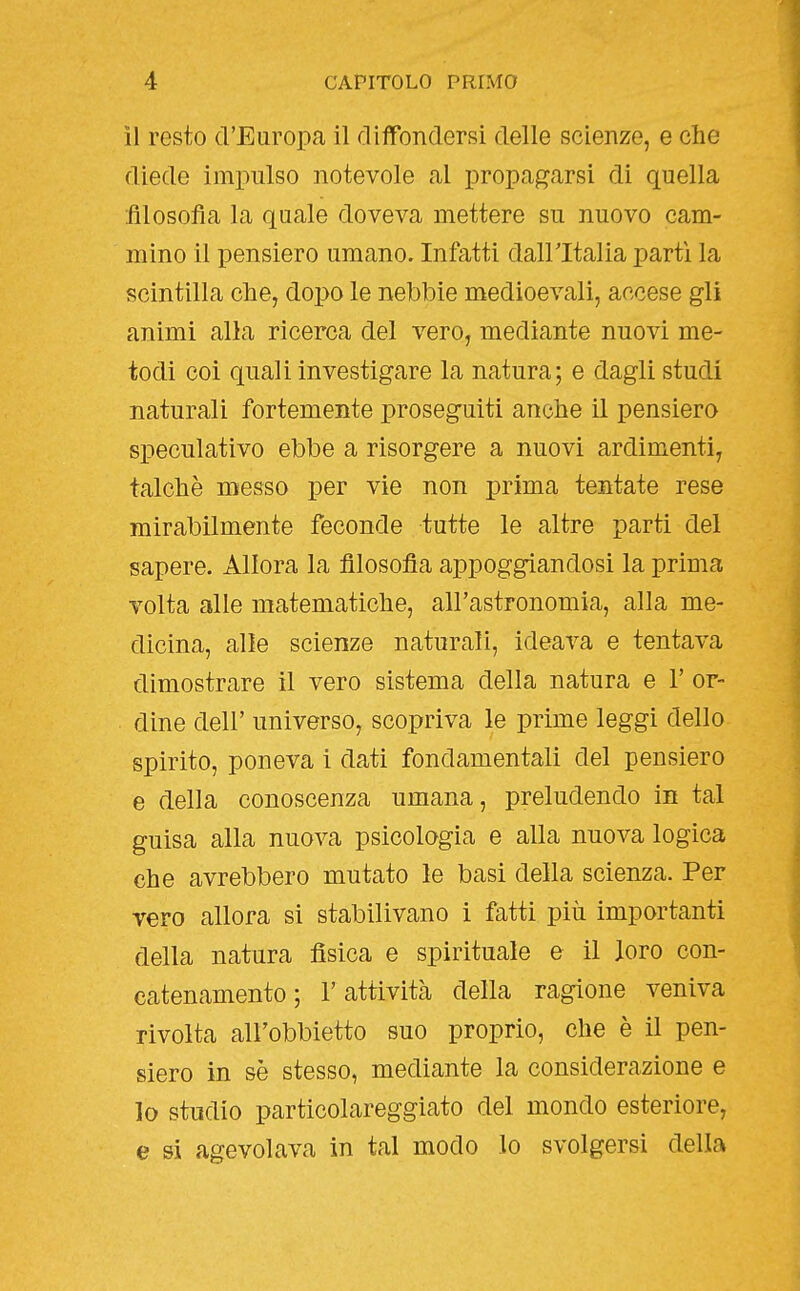 il resto d'Europa il diffondersi delle scienze, e che diede impulso notevole al propagarsi di quella filosofia la quale doveva mettere su nuovo cam- mino il pensiero umano. Infatti dall'Italia partì la scintilla che, dopo le nebbie medioevali, accese gli animi alla ricerca del vero, mediante nuovi me- todi coi quali investigare la natura; e dagli studi naturali fortemente proseguiti anche il pensiero speculativo ebbe a risorgere a nuovi ardimenti, talché messo per vie non prima tentate rese mirabilmente feconde tutte le altre parti del sapere. Allora la filosofia appoggiandosi la prima volta alle matematiche, all'astronomia, alla me- dicina, alle scienze naturali, ideava e tentava dimostrare il vero sistema della natura e 1' or- dine dell' universo, scopriva le prime leggi dello spirito, poneva i dati fondamentali del pensiero e della conoscenza umana, preludendo in tal guisa alla nuova psicologia e alla nuova logica che avrebbero mutato le basi della scienza. Per vero allora si stabilivano i fatti più importanti della natura fisica e spirituale e il loro con- catenamento ; l'attività della ragione veniva rivolta all'obbietto suo proprio, che è il pen- siero in sè stesso, mediante la considerazione e lo studio particolareggiato del mondo esteriore, e si agevolava in tal modo lo svolgersi della