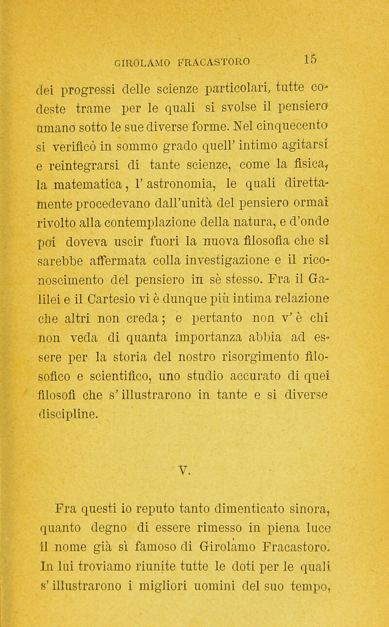dei progressi delle scienze particolari, tutte co- deste trame per le quali si svolse il pensiero umano sotto le sue diverse forme. Nel cinquecento si verificò in sommo grado queir intimo agitarsi e reintegrarsi di tante scienze, come la fisica, la matematica, F astronomia, le quali diretta- mente procedevano dall'unità del pensiero ormai rivolto alla contemplazione della natura, e d'onde poi doveva uscir fuori la nuova filosofia che si sarebbe affermata colla investigazione e il rico- noscimento del pensiero in sè stesso. Fra il Ga- lilei e il Cartesio vi è dunque più intima relazione che altri non creda ; e pertanto non v' è chi non veda di quanta importanza abbia ad es- sere per la storia del nostro risorgimento filo- sofico e scientifico, uno studio accurato di quei filosofi che s'illustrarono in tante e si diverse discipline. T. Fra questi io reputo tanto dimenticato sinora, quanto degno di essere rimesso in piena luce 11 nome già sì famoso di Grirolamo Fracastoro. In lui troviamo riunite tutte le doti per le quali s'illustrarono i migliori uomini del suo tempo,