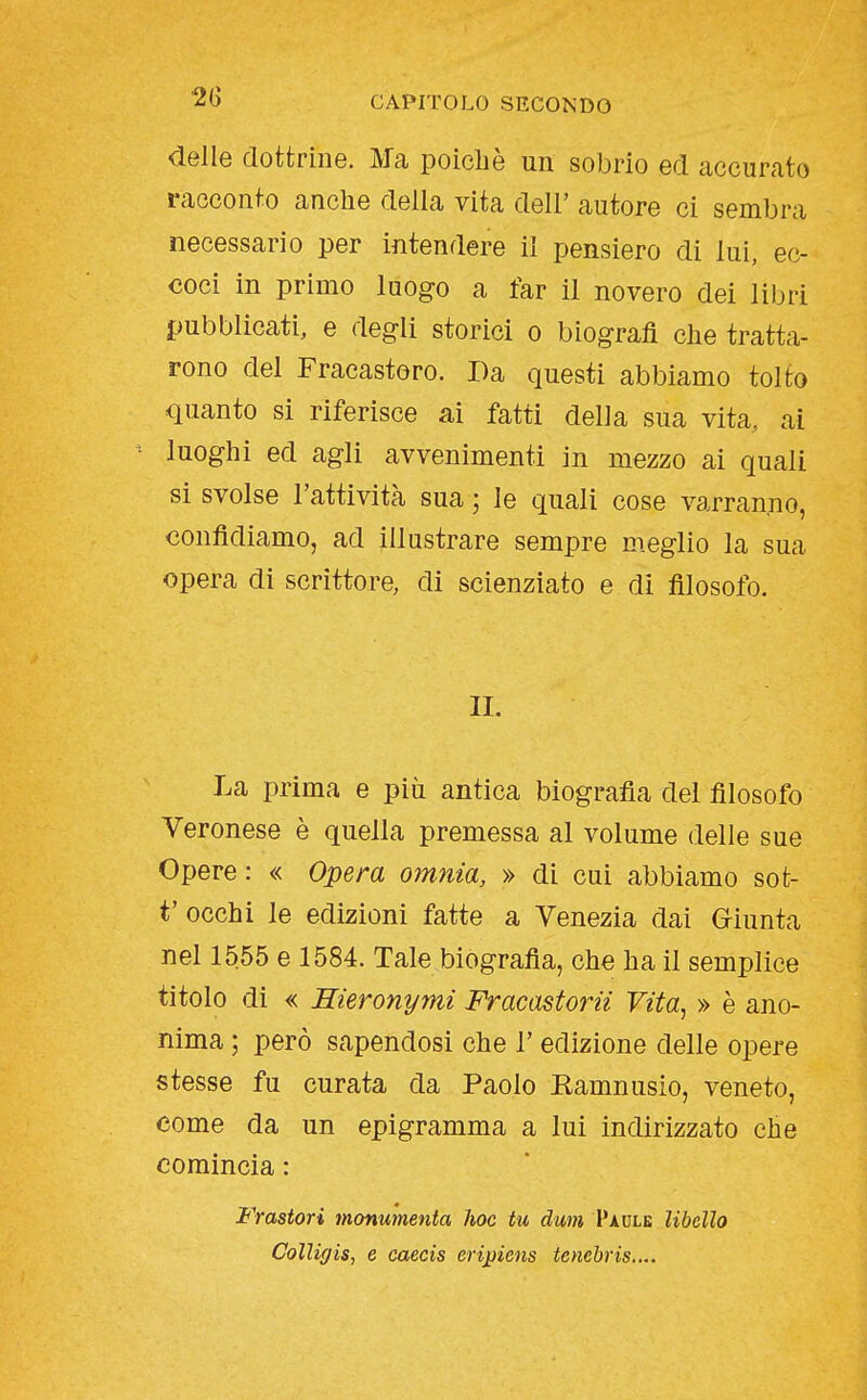 delle dottrine. Ma poiché un sobrio ed accurato racconto anche della vita dell' autore ci sembra necessario per intendere il pensiero di lui, ec- coci in primo luogo a far il novero dei libri pubblicati, e degli storici o biografi che tratta- rono del Fracastoro. Da questi abbiamo tolto quanto si riferisce ai fatti della sua vita, ai = luoghi ed agli avvenimenti in mezzo ai quali si svolse l'attività sua ; le quali cose varranno, confidiamo, ad illustrare sempre m.eglio la sua opera di scrittore, di scienziato e di filosofo. II. La prima e più antica biografia del filosofo Veronese è quella premessa al volume delle sue Opere : « Opera omnia, » di cui abbiamo sot- t' occhi le edizioni fatte a Venezia dai Giunta nel 1555 e 1584. Tale biografia, che ha il semplice titolo di « Hieronymi Fracastorii Vita, » è ano- nima ; però sapendosi che l'edizione delle opere stesse fu curata da Paolo Kamnusio, veneto, come da un epigramma a lui indirizzato che comincia : Frastori monumenta hoc tu dum Paule libello ColUgis, e caecis eripiens tenebris....