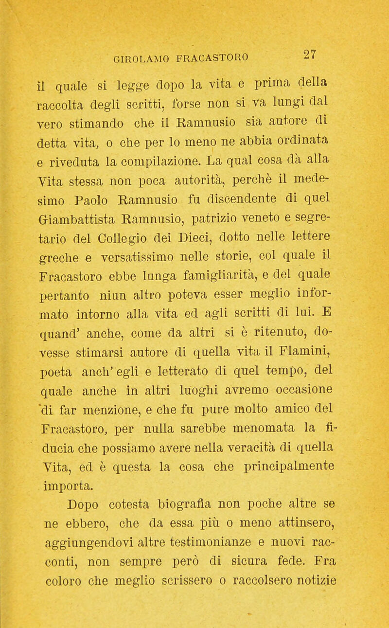 il quelle si legge dopo la vita e prima della raccolta degli scritti, forse non si va lungi dal vero stimando che il Ramnusio sia autore di detta vita, o che per lo meno ne abbia ordinata e riveduta la compilazione. La qual cosa dà alla Vita stessa non poca autorità, perchè il mede- simo Paolo Ramnusio fu discendente di quel Giambattista Ramnusio, patrizio veneto e segre- tario del Collegio dei Dieci, dotto nelle lettere greche e versatissimo nelle storie, col quale il Fracastoro ebbe lunga famigliarità, e del quale pertanto niun altro poteva esser meglio infor- mato intorno alla vita ed agli scritti di lui. E quand' anche, come da altri si è ritenuto, do- vesse stimarsi autore di quella vita il Flamini, poeta anch' egli e letterato di quel tempo, del quale anche in altri luoghi avremo occasione 'di far menzione, e che fu pure molto amico del Fracastoro, per nulla sarebbe menomata la fi- ducia che possiamo avere nella veracità di quella Vita, ed è questa la cosa che principalmente importa. Dopo cotesta biografia non poche altre se ne ebbero, che da essa più o meno attinsero, aggiungendovi altre testimonianze e nuovi rac- conti, non sempre però di sicura fede. Fra coloro che meglio scrissero o raccolsero notizie