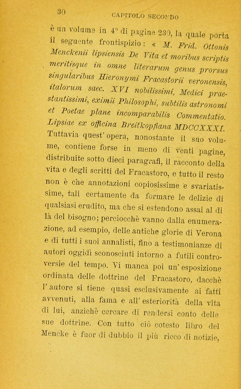 e un volume in r di paglae 230, la quale porta 1 seguente frontispizio: « m. Fricl. ottoni, Menckenii lipsiensi. De Vita et morihus scriptis . meritisgue in omne literarum genus prorsus smgularihus Hieronymi Fracastorii veronensis ttalorum saec. XVI noMlissimi, Medici pral stantissimi, eximii Philosophi, suUilis astronomi et Poetae piane incomparahilis Commentatio. Lipsiae ex officina Breitkopfìana MDCCXXXL Tuttavia quest' opera, nonostante il suo volu- me, contiene forse in meno di venti pa-ine distribuite sotto dieci paragrafi, il racconto della' vita e degli scritti del Fracastoro, e tutto il resto non è che annotazioni copiosissime e svariatis- sime, tali certamente da formare le delizie di qualsiasi erudito, ma che si estendono assai al di là del bisogno; perciocché vanno dalla enumera- zione, ad esempio, delle antiche glorie di Verona e di tutti i suoi annalisti, fino a testimonianze di autori oggidì sconosciuti intorno a futili contro- versie del tempo. 7i manca poi un' esposizione ordinata delle dottrine del Fracastoro, dacché r autore si tiene quasi esclusivamente ai fatti avvenuti, alla fama e all' esteriorità della vita di lui, anziché cercare di rendersi conto delle sue dottrine. Con tutto ciò cotesto libro del Mencke è fuor di dubbio il più ricco di notizie,