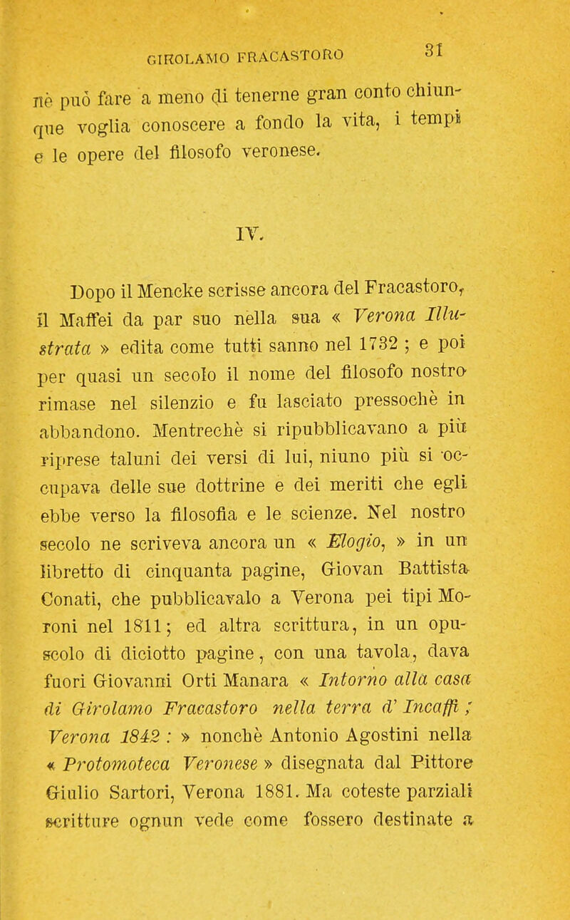 ne può fare a meno di tenerne gran conto chiun- que voglia conoscere a fondo la vita, i tempi e le opere del filosofo veronese. IT. Dopo il Mencke scrisse ancora del Fracastoro^ n MafFei da par suo nella sua « Verona Illu- strata » edita come tutti sanno nel 1732 ; e poi per quasi un secolo il nome del filosofo nostro rimase nel silenzio e fu lasciato pressoché in abbandono. Mentrechè si ripubblicavano a più riprese taluni dei versi di lui, ninno più si -oc- cupava delle sue dottrine e dei meriti che egli ebbe verso la filosofia e le scienze. Nel nostro secolo ne scriveva ancora un « Elogio, » in un libretto di cinquanta pagine, Griovan Battista Conati, che pubblicavalo a Verona pei tipi Mo- reni nel 1811; ed altra scrittura, in un opu- scolo di diciotto pagine, con una tavola, dava fuori Giovanni Orti Manara « Intorno alla casa di Girolamo Fracastoro nella terra d'Incaffi ; Verona 1842 : » nonché Antonio Agostini nella « Protomoteca Veronese » disegnata dal Pittore Criulio Sartori, Verona 1881. Ma cotesto parziali «Kìritture ognun vede come fossero destinate .a