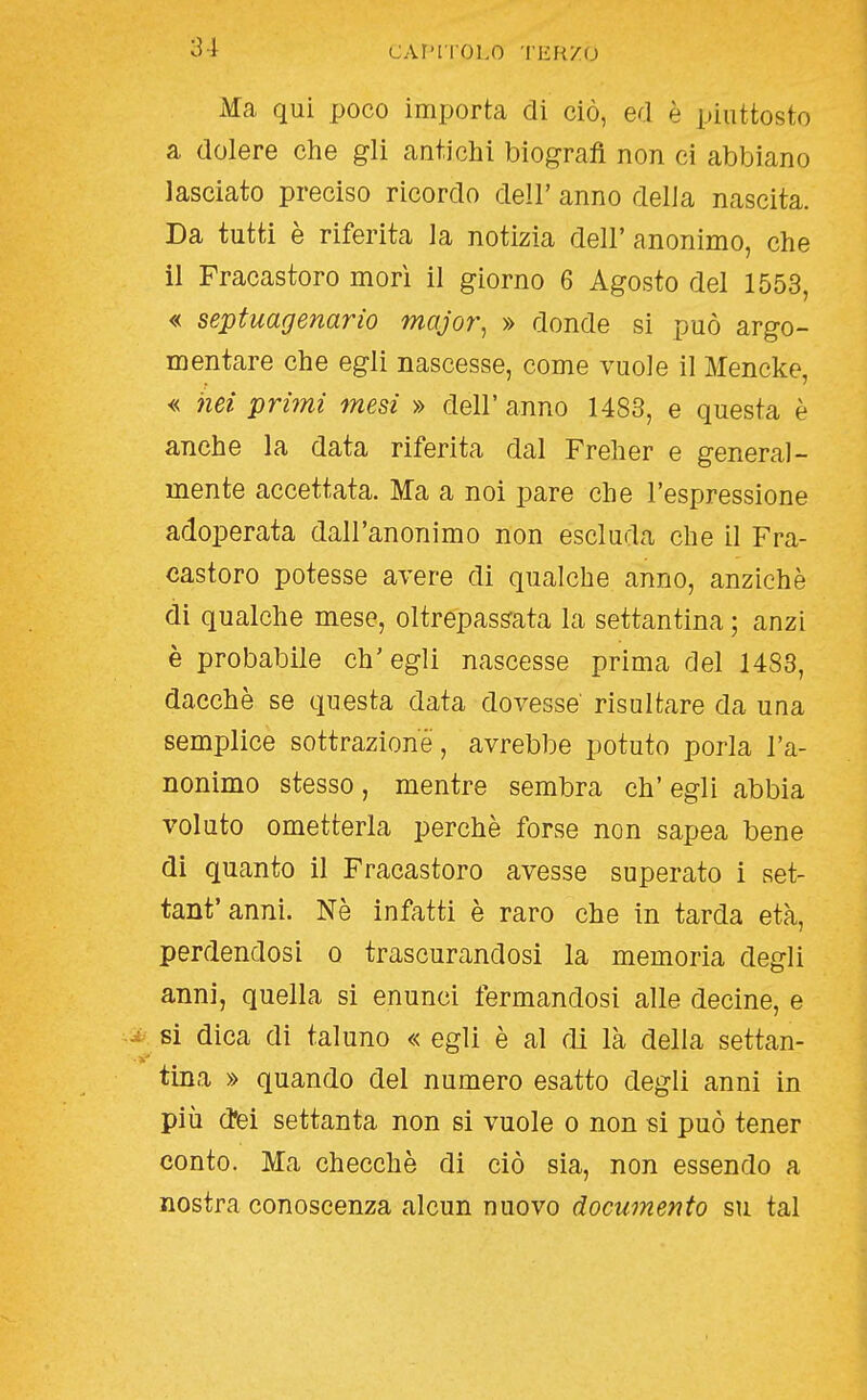 caf'holo iiìHzo Ma qui poco importa di ciò, ed è piuttosto a dolere che gli antichi biografi non ci abbiano lasciato preciso ricordo dell' anno della nascita. Da tutti è riferita la notizia dell' anonimo, che il Fracastoro morì il giorno 6 Agosto del 1553, « septuagenario major, » donde si può argo- mentare che egli nascesse, come vuole il Mencke, « nei primi mesi » dell' anno 1483, e questa è anche la data riferita dal Freher e general- mente accettata. Ma a noi pare che l'espressione adoperata dall'anonimo non escluda che il Fra- castoro potesse avere di qualche anno, anziché di qualche mese, oltrepassata la settantina ; anzi è probabile ch'egli nascesse prima del 1488, dacché se questa data dovesse risultare da una semplice sottrazione, avrebbe potuto porla l'a- nonimo stesso, mentre sembra eh' egli abbia voluto ometterla perchè forse non sapea bene di quanto il Fracastoro avesse superato i set- tant'annì. Né infatti è raro che in tarda età, perdendosi o trascurandosi la memoria degli anni, quella si enunci fermandosi alle decine, e - si dica di taluno « egli è al fli là della settan- tina » quando del numero esatto degli anni in più d'ei settanta non si vuole o non si può tener conto. Ma checché di ciò sia, non essendo a nostra conoscenza alcun nuovo documento su tal