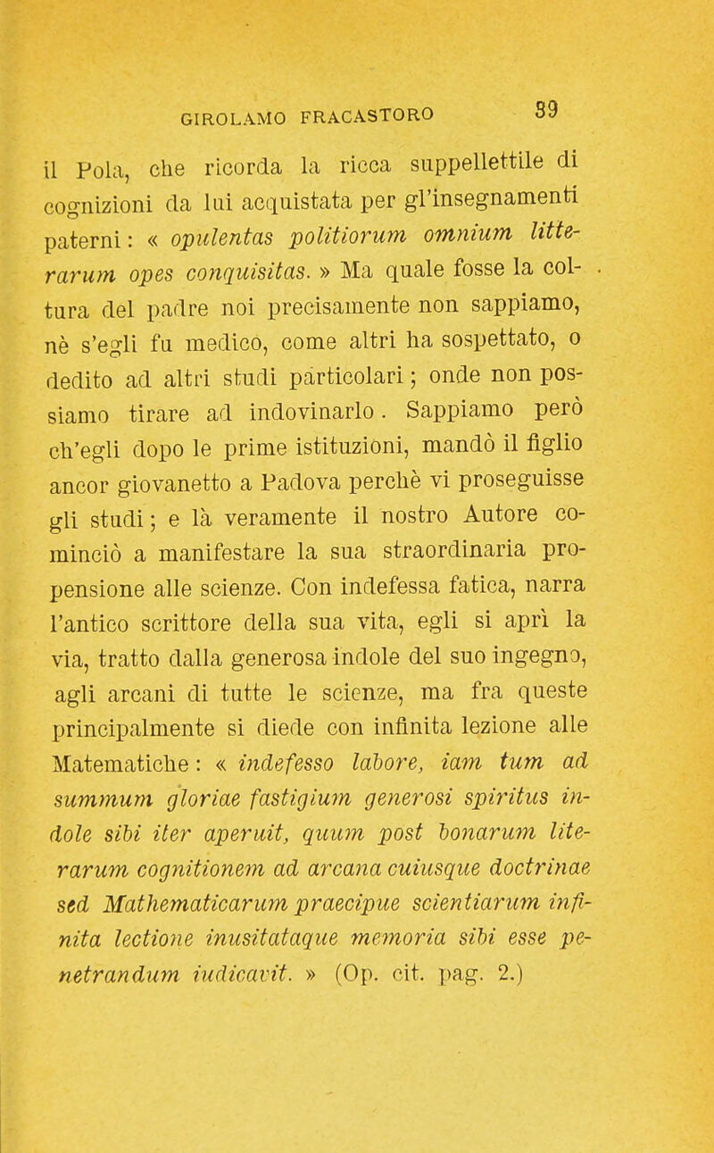 il Fola, che ricorda la ricca suppellettile di cognizioni da lui acquistata per gl'insegnamenti paterni: « opulentas politiorum omnium litte- rarum opes conquisitas. » Ma quale fosse la col- tura del padre noi precisamente non sappiamo, nè s'egli fu medico, come altri lia sospettato, o dedito ad altri studi particolari ; onde non pos- siamo tirare ad indovinarlo. Sappiamo però ch'egli dopo le prime istituzioni, mandò il figlio ancor giovanetto a Padova perchè vi proseguisse gli studi; e là veramente il nostro Autore co- minciò a manifestare la sua straordinaria pro- pensione alle scienze. Con indefessa fatica, narra l'antico scrittore della sua vita, egli si aprì la via, tratto dalla generosa indole del suo ingegno, agli arcani di tutte le scienze, ma fra queste principalmente sì diede con infinita lezione alle Matematiche : « indefesso labore, iam tum ad summum gìoriae fastigium generosi spiritus in- dole sibi iter aperait, quum post bonarum lite- rarum cognitionem ad arcana cuiusque doctrinae ssd Mathematicarum praecipue scientiarum infi- nita lectione inusitataque memoria sibi esse pe-