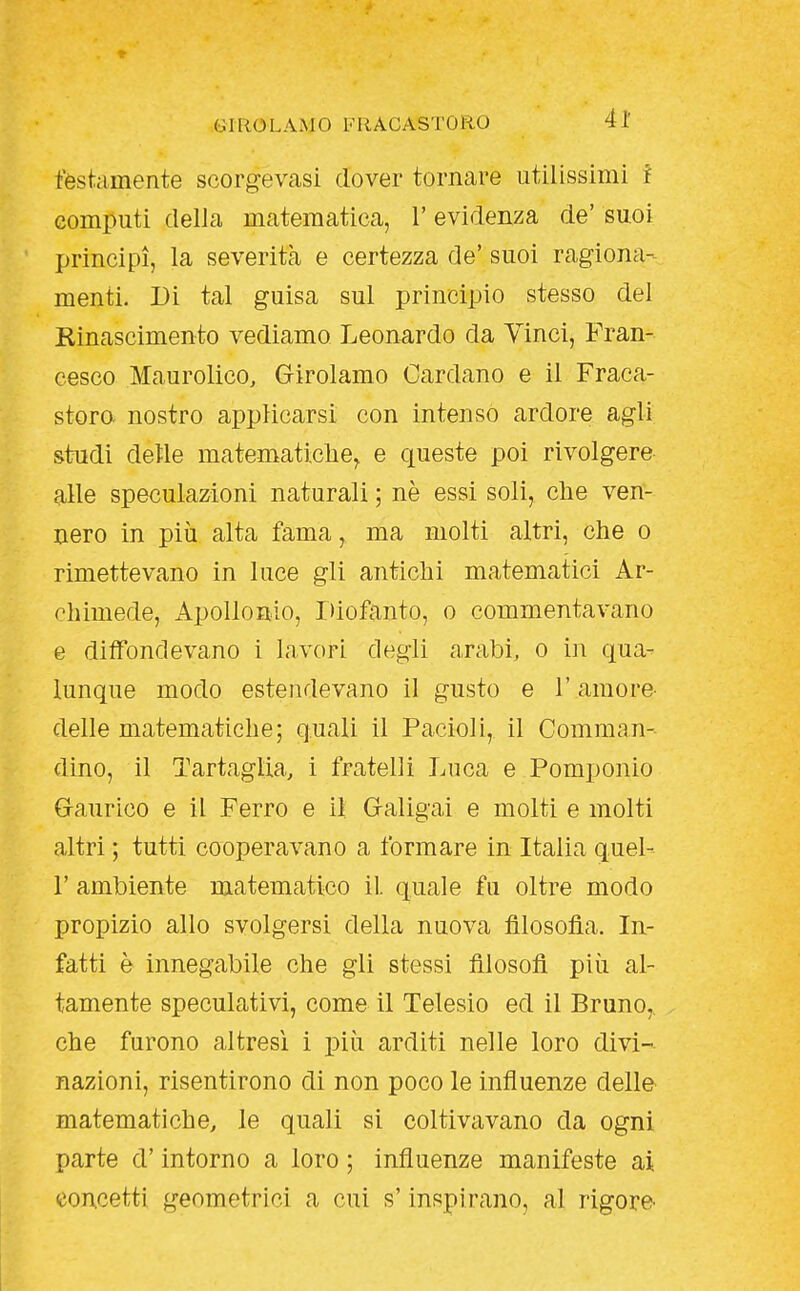 r GIROLAMO FIIACASTORO 41 festamente scorgevasi dover tornare utilissimi f computi della matematica, l'evidenza de' suoi principi, la severità e certezza de' suoi ragiona- menti. Di tal guisa sul principio stesso del Rinascimento vediamo Leonardo da Vinci, Fran- cesco Maurolico, Girolamo Cardano e il Fraca- storo nostro applicarsi con intenso ardore agli studi delle matematiche^ e queste poi rivolgere alle speculazioni naturali ; nè essi soli, che ven- nero in più alta fama, ma molti altri, che o rimettevano in luce gli antichi matematici Ar- chimede, Apollonio, Diofanto, o commentavano e diffondevano i lavori degli arabi, o in qua- lunque modo estendevano il gusto e l'amore- delie matematiche; quali il Pacioli, il Comman- dino, il Tartaglia, i fratelli Luca e Pomponio Gaurico e il Ferro e il Galigai e molti e molti altri ; tutti cooperavano a formare in Italia quel- r ambiente matematico il quale fu oltre modo propizio allo svolgersi della nuova filosofìa. In- fatti è innegabile che gli stessi fllosofl più al- tamente speculativi, come il Telesio ed il Bruno,, che furono altresì i più arditi nelle loro divi- nazioni, risentirono di non poco le influenze delle matematiche, le quali si coltivavano da ogni parte d'intorno a loro ; influenze manifeste ai concetti geometrici a cui s'inspirano, al rigore-