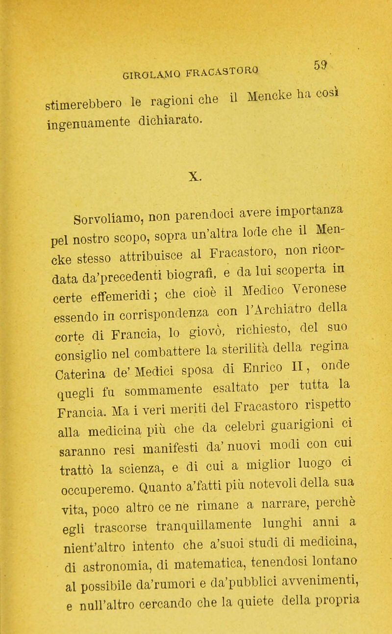 KC» CmOL^MQ FRACASTORO Stimerebbero le ragioni che il Mencke ha cosi ingenuamente dichiarato. Sorvoliamo, non parendoci avere importanza pel nostro scopo, sopra un'altra lode che il Men- cke stesso attribuisce al Fracastoro, non ricor- data da'precedenti biografi, e da lui scoperta m certe efi-emeridi; che cioè il Medico Veronese essendo in corrispondenza con l'Archiatro della corte di Francia, lo giovò, richiesto, del suo consiglio nel combattere la sterilità della regina Caterina de' Medici sposa di Enrico II, onde quegli fu sommamente esaltato per tutta la Francia. Ma i veri meriti del Fracastoro rispetto alla medicina più che da celebri guarigioni ci saranno resi manifesti da' nuovi modi con cui trattò la scienza, e di cui a miglior luogo ci occuperemo. Quanto a'fatti più notevoli della sua vita, poco altro ce ne rimane a narrare, perchè egli trascorse tranquillamente lunghi anni a nient'altro intento che a'suoi studi di medicina, di astronomia, di matematica, tenendosi lontano al possibile da'rumori e da'pubblici avvenimenti, e null'altro cercando che la quiete della propria