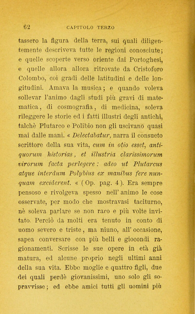 tasserò la figura della terra, sui quali diligen- temente descriveva tutte le regioni conosciute; e quelle scoperte verso oriente dai Portoghesi, e quelle allora allora ritrovate da Cristoforo Colombo, coi gradi delle latitudini e delle lon- gitudini. Amava la musica; e quando voleva sollevar l'animo dagli studi più gravi di mate- matica , di cosmografia, di medicina, soleva rileggere le storie ed i fatti illustri degli antichi, talché Plutarco e Polibio non gli uscivano quasi mai dalle mani. « Delectdbatur, narra il consueto scrittore della sua vita, cum in otto esset, anti- quorum historias, et illustria clarissimorum virorum facta perlegere : adeo ut Plutarcus atgue interdum Polt/Nus ex maniòus fere nun- quam exciderent. « ( Op. pag. 4 ). Era sempre pensoso e rivolgeva spesso nelF animo le cose osservate, per modo che mostravasi taciturno, ne soleva parlare se non raro e più volte invi- tato. Perciò da molti era tenuto in conto di uomo severo e triste, ma ninno, all' occasione, sapea conversare con più belli e giocondi ra- gionamenti. Scrisse le sue opere in età già matura, ed alcune proprio negli ultimi anni della sua vita. Ebbe moglie e quattro figli, due dei quali perdè giovanissimi, uno solo gli so- pravvisse ; ed ebbe amici tutti gli uomini più