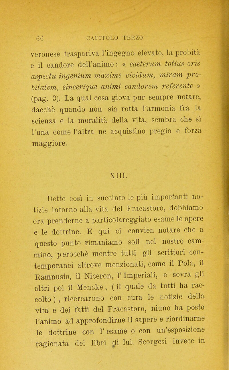 veronese traspariva l'ingegno elevato, la proljità e il candore dell'animo : « caeterum totius oris aspectu ingenium maxime vividum, miram pro- litatem, sincerique animi candorem referente » (pag. 3). La qual cosa giova pur sempre notare, dacché quando non sia rotta l'armonia fra la scienza e la moralità della vita, sembra che si runa come l'altra ne acquistino pregio e forza maggiore. XIII. Dette così in succinto le più importanti no- tizie intorno alla vita del Fracastoro, dobbiamo ora prenderne a particolareggiato esame le opere e le dottrine. E qui ci convien notare che a questo punto rimaniamo soli nel nostro cam- mino, perocché mentre tutti gli scrittori con- temporanei altrove menzionati, come il Fola, il Ramnusio, il Niceron, l'Imperiali, e sovra gli altri poi il Mencke, ( il quale da tutti ha rac- colto ), ricercarono con cura le notizie della vita e dei fatti del Fracastoro, ninno ha posto l'animo ad approfondirne il sapere e riordinarne le dottrine con l'esame o con un'esposizione ragionata dei libri j^i lui. Scorgesi invece in