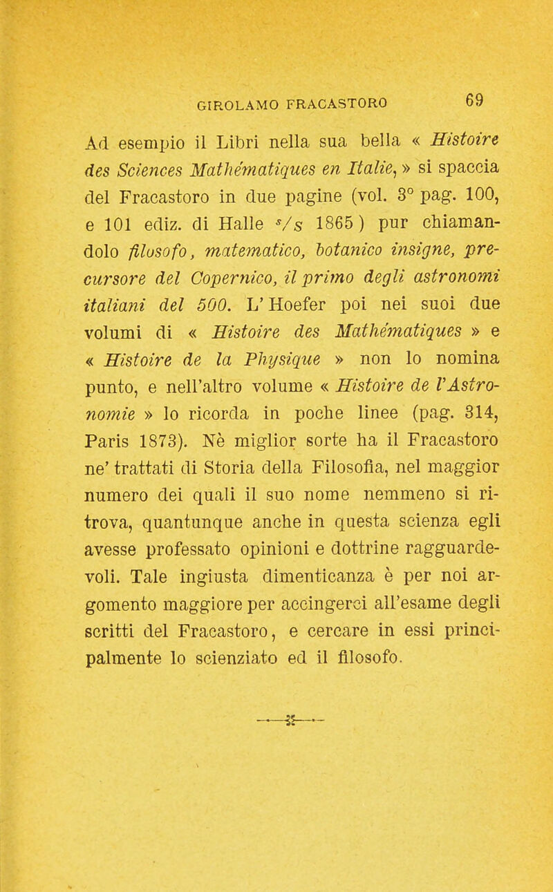 Ad esempio il Libri nella sua bella « Histoire des Sciences Mathématiques en Italie, » si spaccia del Fracastoro in due pagine (voi. 3° pag. 100, e 101 ediz. di Halle Vs 1865 ) pur chiaman- dolo filosofo, matematico, hotanico insigne, pre- cursore del Copernico, il primo degli astronoini italiani del 500. L'Hoefer poi nei suoi due volumi di « Histoire des Mathématiques » e « Histoire de la Phi/sique » non lo nomina punto, e nell'altro volume « Histoire de VAstro- nomie » lo ricorda in poche linee (pag. 314, Paris 1873). Nè miglior sorte ha il Fracastoro ne' trattati di Storia della Filosofia, nel maggior numero dei quali il suo nome nemmeno si ri- trova, quantunque anche in questa scienza egli avesse professato opinioni e dottrine ragguarde- voli. Tale ingiusta dimenticanza è per noi ar- gomento maggiore per accingerci all'esame degli scritti del Fracastoro, e cercare in essi princi- palmente lo scienziato ed il filosofo.