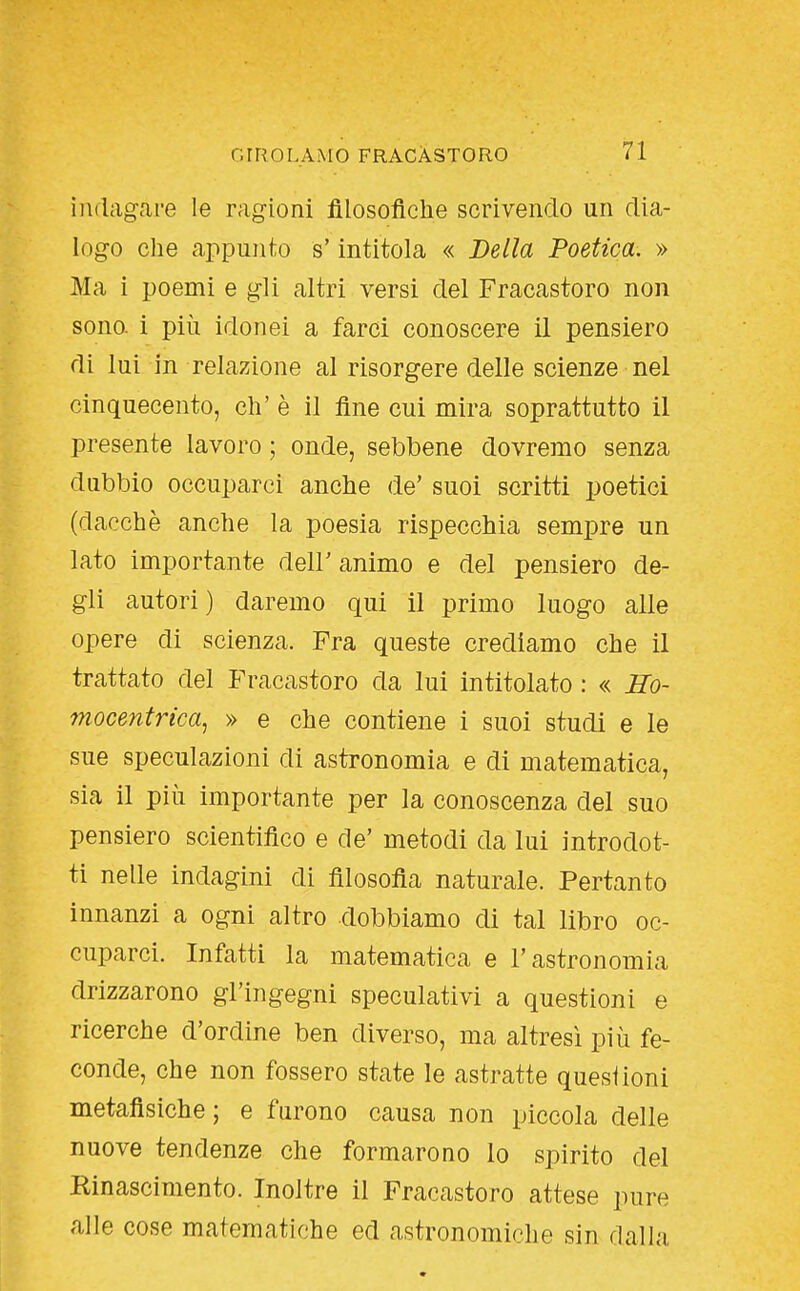 ìiKlagai-e le ragioni filosofiche scrivendo un dia- logo che appunto s'intitola « Bella Poetica. » Ma i poemi e gli altri versi del Fracastoro non sono, i più idonei a farci conoscere il pensiero di lui in relazione al risorgere delle scienze nel cinquecento, eh' è il fine cui mira soprattutto il presente lavoro ; onde, sebbene dovremo senza dubbio occuparci anche de' suoi scritti poetici (dacché anche la poesia rispecchia sempre un Iato importante dell' animo e del pensiero de- gli autori) daremo qui il primo luogo alle opere di scienza. Fra queste crediamo che il trattato del Fracastoro da lui intitolato : « iZb- mocentrica, » e che contiene i suoi studi e le sue speculazioni di astronomia e di matematica, sia il più importante per la conoscenza del suo pensiero scientifico e de' metodi da lui introdot- ti nelle indagini di filosofia naturale. Pertanto innanzi a ogni altro dobbiamo di tal libro oc- cuparci. Infatti la matematica e l'astronomia drizzarono gl'ingegni speculativi a questioni e ricerche d'ordine ben diverso, ma altresì più fe- conde, che non fossero state le astratte questioni metafisiche ; e furono causa non piccola delle nuove tendenze che formarono lo spirito del Kinascimento. Inoltre il Fracastoro attese pure alle cose matematiche ed astronomiche sin dalla