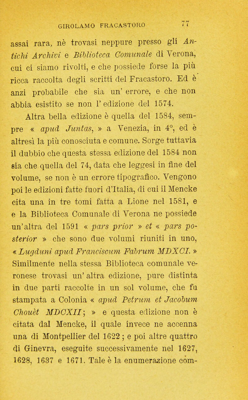 assai rara, nè trovasi neppure presso gli Aìi- tichi Archivi e Biblioteca Comunale di Verona, cui ci siamo rivolti, e che possiede forse la più ricca raccolta degli scritti del Fracastoro. Ed è anzi probabile che sia un' errore, e che non abbia esistito se non l'edizione del 1574. Altra bella edizione è quella del 1584, sem- pre « apud Juntas^ » a Venezia, in 4°, ed è altresì la più conosciuta e comune. Sorge tuttavia il dubbio che questa stessa edizione del 1584 non sia che quella del 74, data che leggesi in fine del volume, se non è un errore tipografico. Vengono poi le edizioni fatte fuori d'Italia, di cui il Mencke cita una in tre tomi fatta a Lione nel 1581, e e la Biblioteca Comunale di Verona ne possiede un'altra del 1591 « pars prior » et « pars pò- sterior » che sono due volumi riuniti in uno, « Lugduni apud Franciscum Fabrum MDXQL » Similmente nella stessa Biblioteca comunale ve- ronese trovasi un' altra edizione, pure distinta in due parti raccolte in un sol volume, che fu stampata a Colonia « apud Petrum et Jacohum Chouèt MDGXII'j » e questa edizione non è citata dal Mencke, il quale invece ne accenna una di Montpellier del 1622 ; e poi altre quattro di Ginevra, eseguite successivamente nel 1627, 1628, 1637 e 1671. Tale è la enumerazione còm-