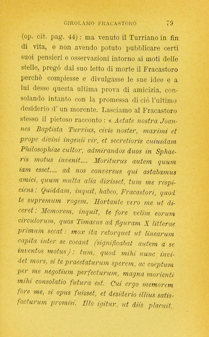 (op. cit. pag. 44) : ma venuto il Turriano in fin di vita, e non avendo potuto pubblicare certi suoi pensieri e osservazioni intorno ai moti delle stelle, pregò dal suo letto di morte il Fracastoro perchè compiesse e divulgasse le sue idee e a lui desse questa ultima prova di amicizia, con- solando intanto con la promessa di ciò l'ultimo desiderio d' un morente. Lasciamo al Fracastoro stesso il pietoso racconto : « Astate nostra Joan- nes Baptist a Turrius, civis noster, maocimi et prope divini ingenii vir, et secretioris cuiusdam Philosophiae cultor, admirandos duos in Sphae- ris motus invenit.... Moriturus autem quum lam esset... ad nos conversus qui astabamus amici, quum multa alia diocisset, tum me respi- ciens : Quiddam, inqtiit, haheo, Fracastori, quod te supremum rogem. Sor tante vero me ut di- ceret: Memorem, inquit, te fore velim eorum circulorum, quos Ti?naeus ad figuram X litterae primum secat : mox ita retorquet ut linearum capita inter se coeant (significahat autem a se inventos motus) : tum, quod mihi nwic invi- det mors, si te praestaturum sperem, ac coeptum per me negotium perfecturum, magna morienti mihi consolatio futura est. Cui ergo memorem fore me, si opus fuisset, et desiderio illius satis- facturum promisi. Ilio igitur, ut diis placuit,