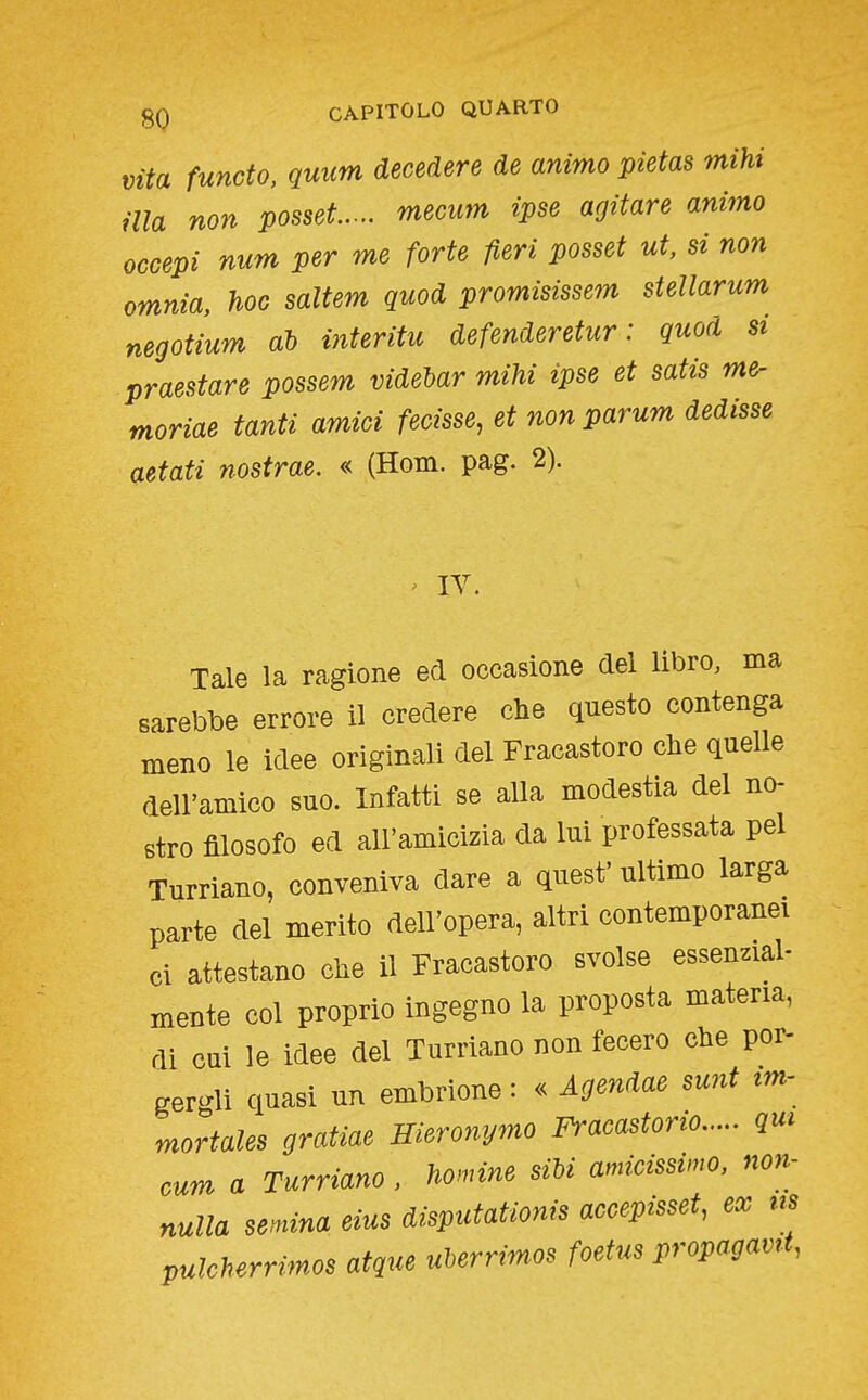 Vita functo, quum decedere de animo pietas mihi ma non posset mecum ipse agitare animo occepi num per me forte fieri posset ut, si non omnia, hoc saltem quod promisissem stellarum negotium ah interitu defenderetur : quod si praestare possem videbar mihi ipse et satis me- moriae tanti amici fecisse, et non parum dedisse aetati nostrae. « (Hom. pag. 2). lY Tale la ragione ed occasione del libro, ma sarebbe errore il credere che questo contenga meno le idee originali del Fracastoro che quelle dell'amico suo. Infatti se alla modestia del no- stro filosofo ed all'amicizia da lui professata pel Turriano, conveniva dare a quest' ultimo larga parte del merito dell'opera, altri contemporanei ci attestano che il Fracastoro svolse essenzial- mente col proprio ingegno la proposta materia, di cui le idee del Turriano non fecero che por- gergli quasi un embrione : « Agendae sunt em- mortales gratiae Jlieronymo Fracastono qui cum a Turriano, homine siU amicissimo, non- nulla semina eias disputationis accepisset, ex us pulcherrimos atque ulerrimos foetus propagavrt,