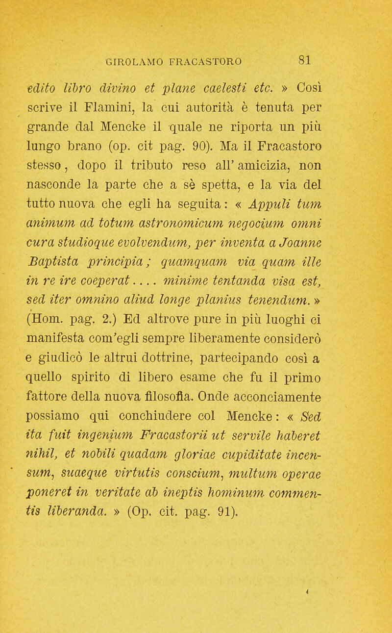 edito libro divino et piane caeìesti etc. » Così scrive il Flamini, la cui autorità è tenuta per grande dal Mencke il quale ne riporta un più lungo brano (op. cit pag. 90). Ma il Fracastoro stesso, dopo il tributo reso all' amicizia, non nasconde la parte che a sè spetta, e la via del tutto nuova che egli ha seguita : « AppuU tum animum ad totum astronomicum negocium omni cura studioque evolvendum, per inventa a Joanne Baptista principia; quamquam via quam ille in re ire coeperat.... minime tentanda visa est, sed iter omnino aliud longe planius tenendum. » (Hom. pag. 2.) Ed altrove pure in più luoghi ci manifesta com'egli sempre liberamente considerò e giudicò le altrui dottrine, partecipando così a quello spirito di libero esame che fu il primo fattore della nuova filosofia. Onde acconciamente possiamo qui conchiudere col Mencke : « Sed ita fuit ingenium Fracastorii ut servile haberet nihil, et nobili quadam gloriae cupiditate incen- sum^ suaeque virtutis conscium^ multum operae penerei in veritate ab ineptis hominum commen- tis liberanda. » (Op. cit. pag. 91).