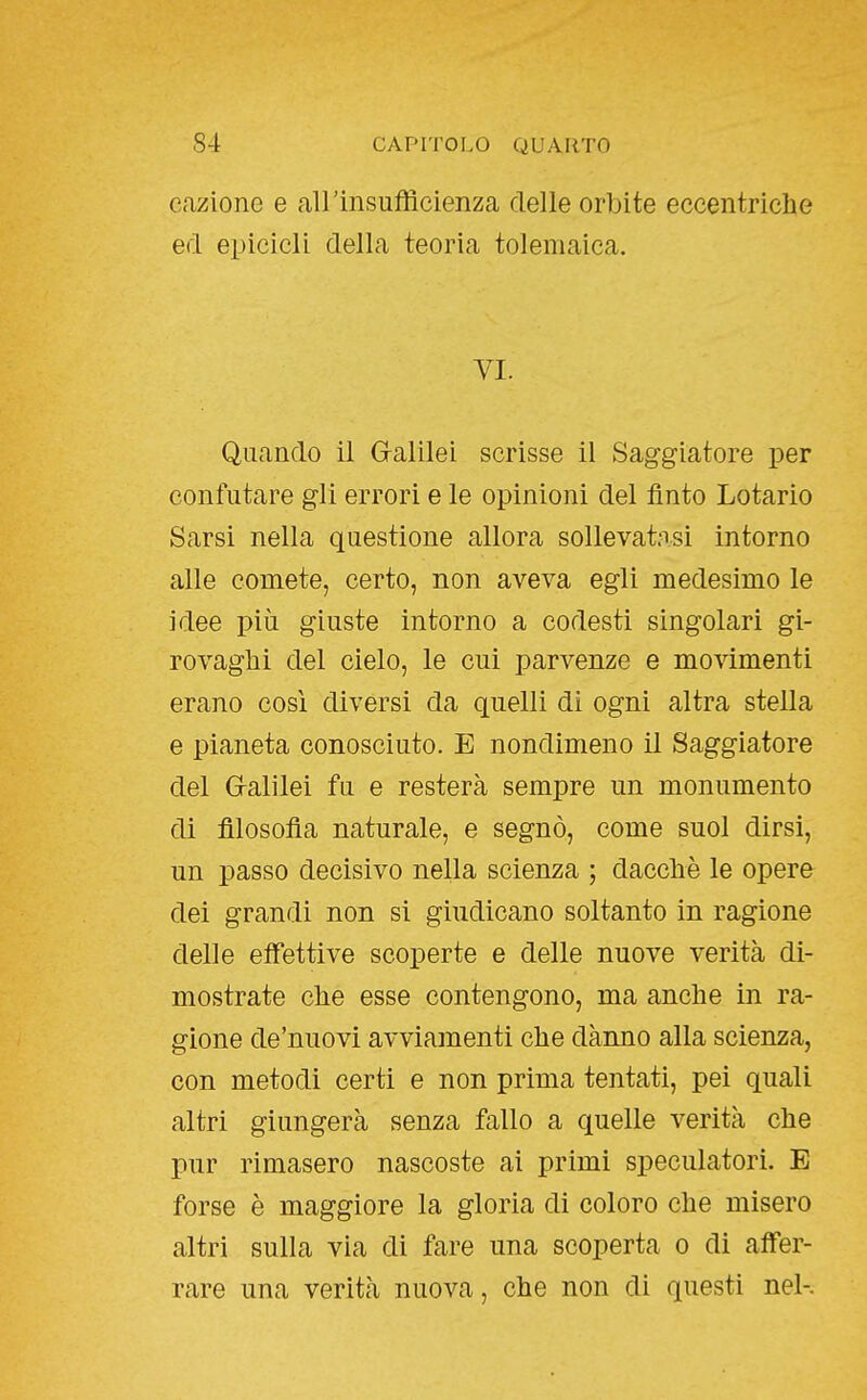 eazione e airinsufficienza delle orbite eccentriche ed epicicli della teoria tolemaica. VI. Quando il G-alilei scrisse il Saggiatore per confutare gli errori e le opinioni del finto Lotario Sarsi nella questione allora sollevatasi intorno alle comete, certo, non aveva egli medesimo le idee più giuste intorno a codesti singolari gi- rovaghi del cielo, le cui parvenze e movimenti erano così diversi da quelli di ogni altra stella e pianeta conosciuto. E nondimeno il Saggiatore del G-alìlei fu e resterà sempre un monumento di filosofia naturale, e segnò, come suol dirsi, un passo decisivo nella scienza ; dacché le opere dei grandi non si giudicano soltanto in ragione delle effettive scoperte e delle nuove verità di- mostrate che esse contengono, ma anche in ra- gione de'nuovi avviamenti che danno alla scienza, con metodi certi e non prima tentati, pei quali altri giungerà senza fallo a quelle verità che pur rimasero nascoste ai primi speculatori. E forse è maggiore la gloria di coloro che misero altri sulla via di fare una scoperta o di affer- rare una verità nuova, che non di questi nel-