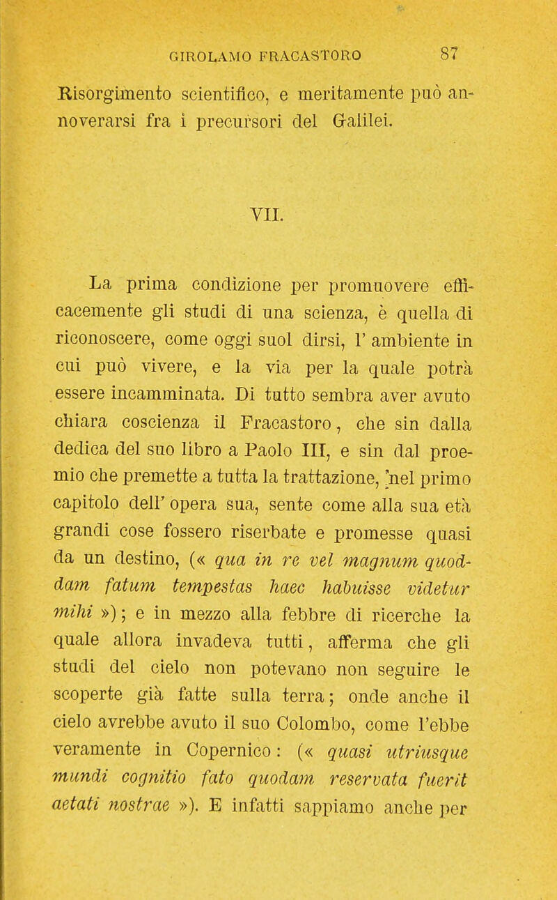 Risorgimento scientifico, e meritamente può an- noverarsi fra i precursori del Graiilei. VII. La prima conclìzione per promuovere effi- cacemente gli studi di una scienza, è quella di riconoscere, come oggi suol dirsi, V ambiente in cui può vivere, e la via per la quale potrà essere incamminata. Di tutto sembra aver avuto chiara coscienza il Fracastoro, che sin dalla dedica del suo libro a Paolo III, e sin dal proe- mio che premette a tutta la trattazione, [nel primo capitolo dell' opera sua, sente come alla sua età grandi cose fossero riserbate e promesse quasi da un destino, (« qua in re vel magnum quod- dam fatum tempestas haec hahuisse videhtr mihi ») ; e in mezzo alla febbre di ricerche la quale allora invadeva tutti, afferma che gli studi del cielo non potevano non seguire le scoperte già fatte sulla terra; onde anche il cielo avrebbe avuto il suo Colombo, come l'ebbe veramente in Copernico : (« quasi utriusque mundi cognitio fato quodam reservata fuerìt aetati nostrae »). E infatti sappiamo anche per