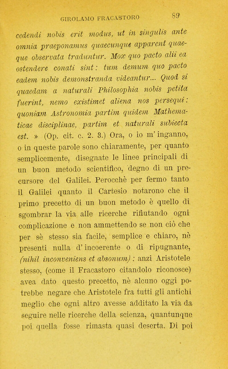 cedendi noUs erit modus, ut in singulis ante omnia praeponamtis quaecunque apparent quae- que osservata traduntur. Mox quo pado alii ea ostendere conati sint : tum demum quo pacto eadem nobis demonstranda videantur... Quod si quaedam a naturali Philosophia noUs petita fuerint, nemo existimet aliena nos persequi: quoniam Astronomia partim quidem Mathema- ticae disciplinae, partim et naturali subiecta est. » (Op. cit. c. 2. 3.) Ora, o io m'inganno, 0 in queste parole sono chiaramente, per quanto semplicemente, disegnate le linee principali di un buon metodo scientifico, degno di un pre- cursore del G-alilei. Perocché per fermo tanto il G-alilei quanto il Cartesio notarono che il primo precetto di un buon metodo è quello di sgombrar la via alle ricerche rifiutando ogni complicazione e non ammettendo se non ciò che per sè stesso sia facile, semplice e chiaro, nè presenti nulla d'incoerente o di ripugnante, fnihil inconveniens et absonum) : anzi Aristotele stesso, (come il Fracastoro citandolo riconosce) avea dato questo precetto, nè alcuno oggi po- trebbe negare che Aristotele fra tutti gli antichi meglio che ogni altro avesse additato la via da seguire nelle ricerche della scienza, quantunque poi quella fosse rimasta quasi deserta. Di poi