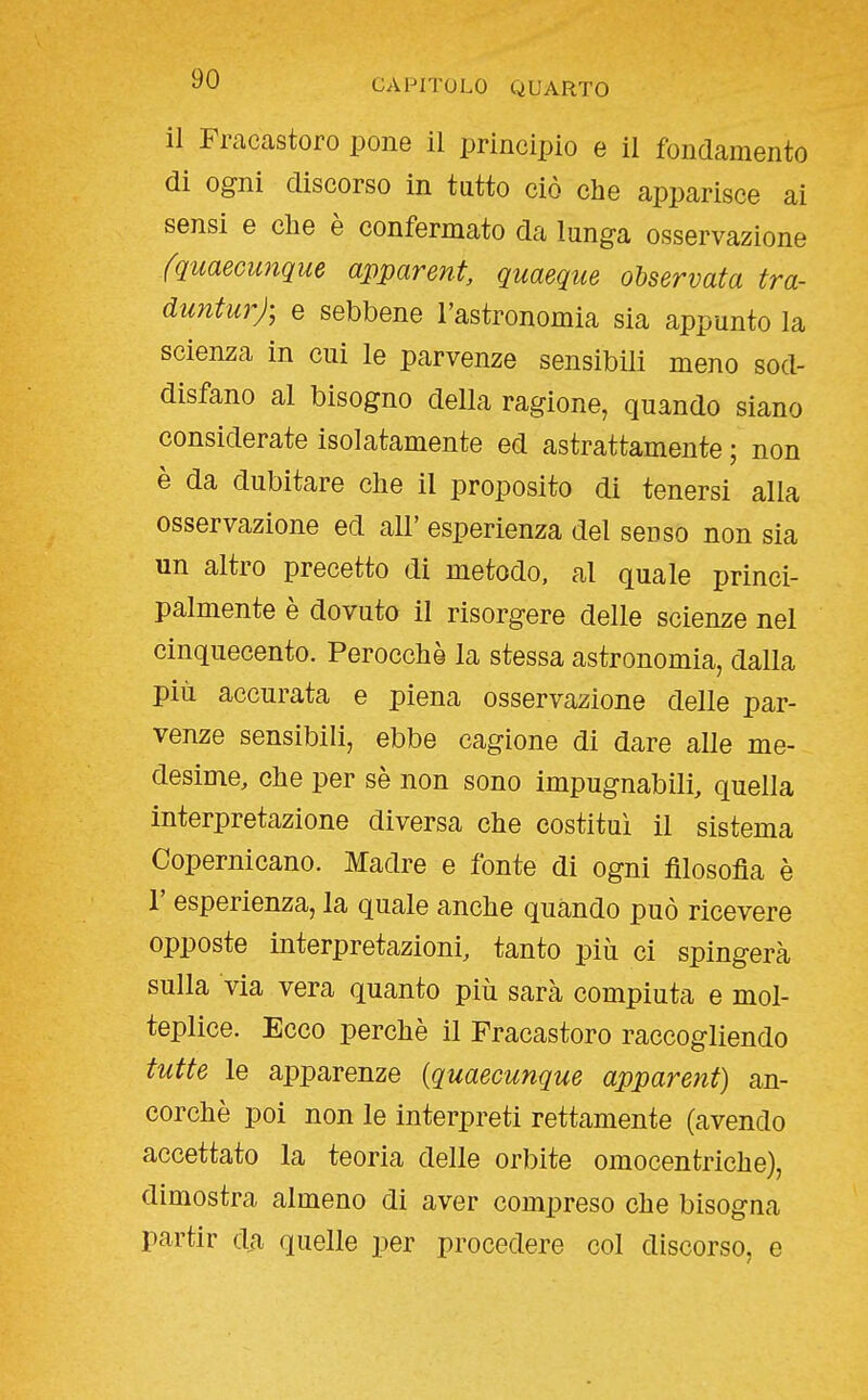 il Fracastoro pone il principio e il fondamento di ogni discorso in tutto ciò che apparisce ai sensi e che è confermato da lunga osservazione fquaecuìique apparente quaeque ohservata tra- duntur); e sebbene l'astronomia sia appunto la scienza in cui le parvenze sensibili meno sod- disfano al bisogno della ragione, quando siano considerate isolatamente ed astrattamente ; non è da dubitare che il proposito di tenersi alla osservazione ed all' esperienza del senso non sia un altro precetto di metodo, al quale princi- palmente è dovuto il risorgere delle scienze nel cinquecento. Perocché la stessa astronomia, dalla più accurata e piena osservazione delle par- venze sensibili, ebbe cagione di dare aUe me- desime, che per sè non sono impugnabili, quella interpretazione diversa che costituì il sistema Copernicano. Madre e fonte di ogni filosofia è r esperienza, la quale anche quando può ricevere opposte interpretazioni, tanto più ci spingerà sulla via vera quanto più sarà compiuta e mol- teplice. Ecco perchè il Fracastoro raccogliendo tutte le apparenze {quaecunque apparent) an- corché poi non le interpreti rettamente (avendo accettato la teoria delle orbite omocentriche), dimostra almeno di aver compreso che bisogna partir da quelle per procedere col discorso, e